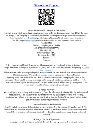 Oil and Gas Proposal
Perfect International LTD (PIL) "Oil & Gas"
Limited is a privately owned company incorporated under the Companies Act Cap.486 of the laws
of Kenya. The Company is licensed to procure and market petroleum products in the domestic
Kenyan market as well as for export to the neighbouring Great Lakes region in Africa.
The full range of petroleum products are marketed by the Company, these include
Petrol (PMS)
Refinery margin system (RMS)
Dual purpose kerosene (DPK)
Diesel (AGO)
Industrial diesel (IDO)
Jet engine fuel (A1)
Fuel oil
Bitumen.
Perfect International Limited commenced her operations in (year) and became a signatory to the
Kenya Petroleum refinery ltd Agreement in (year), and at the same time became a signatory to...show
more content...
This would result in an even playing field, more competition, and hence lower prices to consumers.
This is the case in Western Kenya where retail prices are lower than in Nairobi.
Opening up of similar facilities for LPG would reduce the cost of supplying the same to the
consumers, which would, in turn, encourage wider usage of Gas for domestic use and hence reduce
environmental damage by limiting use of charcoal and firewood. This would go a long way in the
preservation of our forests and water catchment areas.
2. Kenya Railways
We would propose a railway maintenance levy from the oil companies to assist in the restoration of
the Railways. This would benefit our road network by reducing traffic and over loading.
An improved railway system would increase trade within the East Africa region resulting in job
preservation and increased government revenue.
3. Protection Of The Environment
In order to halt the chronic deforestation being experienced in the country (Kenya has only 1.7%
forest cover and a country requires a minimum of 10% to be able to sustain its environment) Dalbit
would like to see duty on Kerosene drastically reduced in order to encourage its use instead of
charcoal.
4. Kenya Pipeline Corporation
Issuance of stock certificates for line fill would free up capital, which is currently 'dead
 
