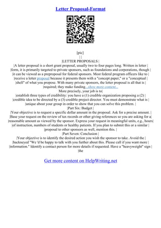 Letter Proposal-Format
[pic]
| |
|LETTER PROPOSALS |
|A letter proposal is a short grant proposal, usually two to four pages long. Written in letter |
|form, it is primarily targeted to private sponsors, such as foundations and corporations, though |
|it can be viewed as a preproposal for federal sponsors. Most federal program officers like to |
|receive a letter proposal because it presents them with a "concept paper," or a "conceptual |
|shell" of what you propose. With many private sponsors, the letter proposal is all that is |
|required; they make funding...show more content...
More precisely, your job is to|
|establish three types of credibility: you have a (1) credible organization proposing a (2) |
|credible idea to be directed by a (3) credible project director. You must demonstrate what is |
|unique about your group in order to show that you can solve this problem. |
|Part Six: Budget |
|Your objective is to request a specific dollar amount in the proposal. Ask for a precise amount. |
|Base your request on the review of tax records or other giving references so you are asking for a|
|reasonable amount as viewed by the sponsor. Express your request in meaningful units, e.g., hours|
|of instruction, numbers of students or healthy patients. If you plan to submit this or a similar |
|proposal to other sponsors as well, mention this. |
|Part Seven: Conclusion |
|Your objective is to identify the desired action you wish the sponsor to take. Avoid the |
|hackneyed "We 'd be happy to talk with you further about this. Please call if you want more |
|information." Identify a contact person for more details if requested. Have a "heavyweight" sign |
|the
Get more content on HelpWriting.net
 