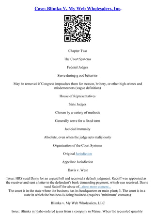 Case: Blimka V. My Web Wholesalers, Inc.
Chapter Two
The Court Systems
Federal Judges
Serve during g ood behavior
May be removed if Congress impeaches them for treason, bribery, or other high crimes and
misdemeanors (vague definition)
House of Representatives
State Judges
Chosen by a variety of methods
Generally serve for a fixed term
Judicial Immunity
Absolute, even when the judge acts maliciously
Organization of the Court Systems
Original Jurisdiction
Appellate Jurisdiction
Davis v. West
Issue: HRS sued Davis for an unpaid bill and received a default judgment. Radoff was appointed as
the receiver and sent a letter to the defendant's bank demanding payment, which was received. Davis
sued Radoff for abuse of...show more content...
The court is in the state where the business has its headquarters or main plant; 3. The court is in a
state in which the business is doing business (requires "minimum" contacts)
Blimka v. My Web Wholesalers, LLC
Issue: Blimka in Idaho ordered jeans from a company in Maine. When the requested quantity
 