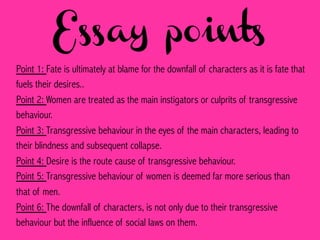 Essay points
Point 1: Fate is ultimately at blame for the downfall of characters as it is fate that
fuels their desires..
Point 2: Women are treated as the main instigators or culprits of transgressive
behaviour.
Point 3: Transgressive behaviour in the eyes of the main characters, leading to
their blindness and subsequent collapse.
Point 4: Desire is the route cause of transgressive behaviour.
Point 5: Transgressive behaviour of women is deemed far more serious than
that of men.
Point 6: The downfall of characters, is not only due to their transgressive
behaviour but the influence of social laws on them.
 