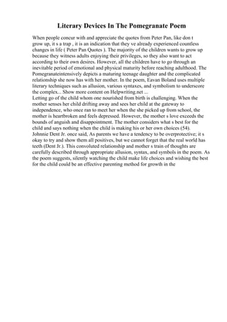 Literary Devices In The Pomegranate Poem
When people concur with and appreciate the quotes from Peter Pan, like don t
grow up, it s a trap , it is an indication that they ve already experienced countless
changes in life ( Peter Pan Quotes ). The majority of the children wants to grow up
because they witness adults enjoying their privileges, so they also want to act
according to their own desires. However, all the children have to go through an
inevitable period of emotional and physical maturity before reaching adulthood. The
Pomegranateintensively depicts a maturing teenage daughter and the complicated
relationship she now has with her mother. In the poem, Eavan Boland uses multiple
literary techniques such as allusion, various syntaxes, and symbolism to underscore
the complex... Show more content on Helpwriting.net ...
Letting go of the child whom one nourished from birth is challenging. When the
mother senses her child drifting away and sees her child at the gateway to
independence, who once ran to meet her when the she picked up from school, the
mother is heartbroken and feels depressed. However, the mother s love exceeds the
bounds of anguish and disappointment. The mother considers what s best for the
child and says nothing when the child is making his or her own choices (54).
Johnnie Dent Jr. once said, As parents we have a tendency to be overprotective; it s
okay to try and show them all positives, but we cannot forget that the real world has
teeth (Dent Jr.). This convoluted relationship and mother s train of thoughts are
carefully described through appropriate allusion, syntax, and symbols in the poem. As
the poem suggests, silently watching the child make life choices and wishing the best
for the child could be an effective parenting method for growth in the
 