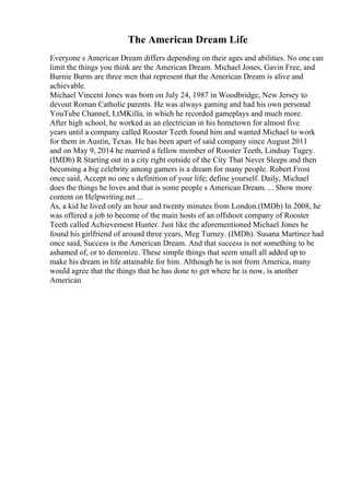 The American Dream Life
Everyone s American Dream differs depending on their ages and abilities. No one can
limit the things you think are the American Dream. Michael Jones, Gavin Free, and
Burnie Burns are three men that represent that the American Dream is alive and
achievable.
Michael Vincent Jones was born on July 24, 1987 in Woodbridge, New Jersey to
devout Roman Catholic parents. He was always gaming and had his own personal
YouTube Channel, LtMKilla, in which he recorded gameplays and much more.
After high school, he worked as an electrician in his hometown for almost five
years until a company called Rooster Teeth found him and wanted Michael to work
for them in Austin, Texas. He has been apart of said company since August 2011
and on May 9, 2014 he married a fellow member of Rooster Teeth, Lindsay Tugey.
(IMDb) R Starting out in a city right outside of the City That Never Sleeps and then
becoming a big celebrity among gamers is a dream for many people. Robert Frost
once said, Accept no one s definition of your life; define yourself. Daily, Michael
does the things he loves and that is some people s American Dream. ... Show more
content on Helpwriting.net ...
As, a kid he lived only an hour and twenty minutes from London.(IMDb) In 2008, he
was offered a job to become of the main hosts of an offshoot company of Rooster
Teeth called Achievement Hunter. Just like the aforementioned Michael Jones he
found his girlfriend of around three years, Meg Turney. (IMDb). Susana Martinez had
once said, Success is the American Dream. And that success is not something to be
ashamed of, or to demonize. These simple things that seem small all added up to
make his dream in life attainable for him. Although he is not from America, many
would agree that the things that he has done to get where he is now, is another
American
 