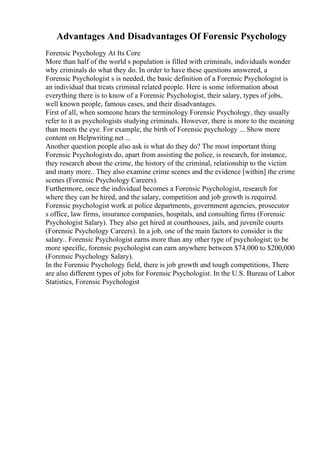 Advantages And Disadvantages Of Forensic Psychology
Forensic Psychology At Its Core
More than half of the world s population is filled with criminals, individuals wonder
why criminals do what they do. In order to have these questions answered, a
Forensic Psychologist s is needed, the basic definition of a Forensic Psychologist is
an individual that treats criminal related people. Here is some information about
everything there is to know of a Forensic Psychologist, their salary, types of jobs,
well known people, famous cases, and their disadvantages.
First of all, when someone hears the terminology Forensic Psychology, they usually
refer to it as psychologists studying criminals. However, there is more to the meaning
than meets the eye. For example, the birth of Forensic psychology ... Show more
content on Helpwriting.net ...
Another question people also ask is what do they do? The most important thing
Forensic Psychologists do, apart from assisting the police, is research, for instance,
they research about the crime, the history of the criminal, relationship to the victim
and many more.. They also examine crime scenes and the evidence [within] the crime
scenes (Forensic Psychology Careers).
Furthermore, once the individual becomes a Forensic Psychologist, research for
where they can be hired, and the salary, competition and job growth is required.
Forensic psychologist work at police departments, government agencies, prosecutor
s office, law firms, insurance companies, hospitals, and consulting firms (Forensic
Psychologist Salary). They also get hired at courthouses, jails, and juvenile courts
(Forensic Psychology Careers). In a job, one of the main factors to consider is the
salary.. Forensic Psychologist earns more than any other type of psychologist; to be
more specific, forensic psychologist can earn anywhere between $74,000 to $200,000
(Forensic Psychology Salary).
In the Forensic Psychology field, there is job growth and tough competitions, There
are also different types of jobs for Forensic Psychologist. In the U.S. Bureau of Labor
Statistics, Forensic Psychologist
 
