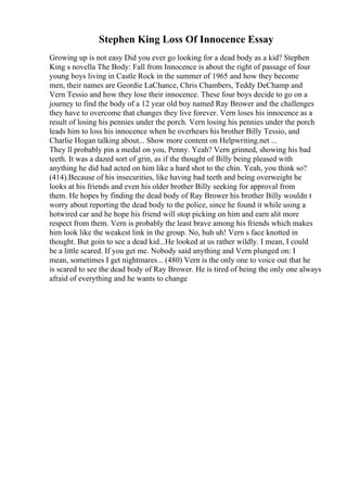 Stephen King Loss Of Innocence Essay
Growing up is not easy Did you ever go looking for a dead body as a kid? Stephen
King s novella The Body: Fall from Innocence is about the right of passage of four
young boys living in Castle Rock in the summer of 1965 and how they become
men, their names are Geordie LaChance, Chris Chambers, Teddy DeChamp and
Vern Tessio and how they lose their innocence. These four boys decide to go on a
journey to find the body of a 12 year old boy named Ray Brower and the challenges
they have to overcome that changes they live forever. Vern loses his innocence as a
result of losing his pennies under the porch. Vern losing his pennies under the porch
leads him to loss his innocence when he overhears his brother Billy Tessio, and
Charlie Hogan talking about... Show more content on Helpwriting.net ...
They ll probably pin a medal on you, Penny. Yeah? Vern grinned, showing his bad
teeth. It was a dazed sort of grin, as if the thought of Billy being pleased with
anything he did had acted on him like a hard shot to the chin. Yeah, you think so?
(414).Because of his insecurities, like having bad teeth and being overweight he
looks at his friends and even his older brother Billy seeking for approval from
them. He hopes by finding the dead body of Ray Brower his brother Billy wouldn t
worry about reporting the dead body to the police, since he found it while using a
hotwired car and he hope his friend will stop picking on him and earn alit more
respect from them. Vern is probably the least brave among his friends which makes
him look like the weakest link in the group. No, huh uh! Vern s face knotted in
thought. But goin to see a dead kid...He looked at us rather wildly. I mean, I could
be a little scared. If you get me. Nobody said anything and Vern plunged on: I
mean, sometimes I get nightmares... (480) Vern is the only one to voice out that he
is scared to see the dead body of Ray Brower. He is tired of being the only one always
afraid of everything and he wants to change
 