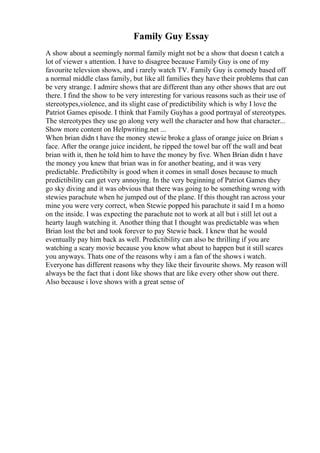 Family Guy Essay
A show about a seemingly normal family might not be a show that doesn t catch a
lot of viewer s attention. I have to disagree because Family Guy is one of my
favourite televsion shows, and i rarely watch TV. Family Guy is comedy based off
a normal middle class family, but like all families they have their problems that can
be very strange. I admire shows that are different than any other shows that are out
there. I find the show to be very interesting for various reasons such as their use of
stereotypes,violence, and its slight case of predictibility which is why I love the
Patriot Games episode. I think that Family Guyhas a good portrayal of stereotypes.
The stereotypes they use go along very well the character and how that character...
Show more content on Helpwriting.net ...
When brian didn t have the money stewie broke a glass of orange juice on Brian s
face. After the orange juice incident, he ripped the towel bar off the wall and beat
brian with it, then he told him to have the money by five. When Brian didn t have
the money you knew that brian was in for another beating, and it was very
predictable. Predictibilty is good when it comes in small doses because to much
predictibility can get very annoying. In the very beginning of Patriot Games they
go sky diving and it was obvious that there was going to be something wrong with
stewies parachute when he jumped out of the plane. If this thought ran across your
mine you were very correct, when Stewie popped his parachute it said I m a homo
on the inside. I was expecting the parachute not to work at all but i still let out a
hearty laugh watching it. Another thing that I thought was predictable was when
Brian lost the bet and took forever to pay Stewie back. I knew that he would
eventually pay him back as well. Predictibility can also be thrilling if you are
watching a scary movie because you know what about to happen but it still scares
you anyways. Thats one of the reasons why i am a fan of the shows i watch.
Everyone has different reasons why they like their favourite shows. My reason will
always be the fact that i dont like shows that are like every other show out there.
Also because i love shows with a great sense of
 