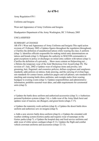 Ar 670-1
Army Regulation 670 1
Uniforms and Insignia
Wear and Appearance of Army Uniforms and Insignia
Headquarters Department of the Army Washington, DC 3 February 2005
UNCLASSIFIED
SUMMARY of CHANGE
AR 670 1 Wear and Appearance of Army Uniforms and Insignia This rapid action
revision of 3 February 2005 o Updates figures throughout the regulation (throughout).
o Clarifies the definition of unauthorized tattoos while wearing the class A uniform
(chap 1). Identifies officials responsible for making initial entry determinations on
tattoos and brands (chap 1). Delegates the authority to MACOM commanders to
grant exceptions to policy or discharges on initial entry soldiers with tattoos (chap 1).
Clarifies the definition of a privately ... Show more content on Helpwriting.net ...
o Deletes the temporary wear of the Joint Meritorious Unit Award (chap 29). The
revision of 1 July, 2002 o Updates wear of religious items and jewelry; sets
grooming, hair, fingernail, and cosmetics policies; defines eyeglasses and sunglasses
standards; adds policies on tattoos, body piercing, and the carrying of civilian bags;
sets standards for contact lenses; authorizes pagers and cell phones; sets standards for
starching and creasing battle dress uniforms; and exempts males from wearing
headgear to evening events (chap 1). Updates responsibilities and administrative
information, prohibits seasonal wear dates, and adds requirements for ceremonial
units (chap 2).
o
o Updates the battle dress uniform and authorized accessories (chap 3). o Authorizes
personal hydration systems (chaps 3 6). o Adds wear of the Army black beret and
updates wear of maroon, tan (Ranger), and green berets (chaps 3 17).
o Updates the maternity work uniform (chap 4). o Updates the desert battle dress
uniform and authorizes sew on insignia (chap 5).
o Adds a new aircrew battle dress uniform (chap 6). o Updates the extended cold
weather clothing system (Gortex) parka and requires wear of nametape on the
Gortex parka (chap 7). o Updates the hospital duty and food service uniforms and
adds wear of white unisex cardigan (chaps 8 11). Updates the flight and combat
vehicle crewman uniforms and accessories (chaps 12 13).
 