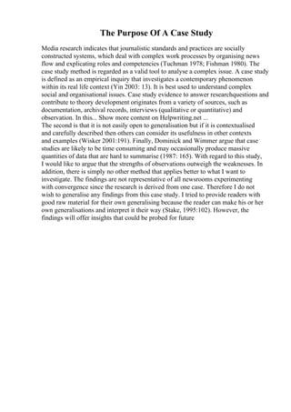 The Purpose Of A Case Study
Media research indicates that journalistic standards and practices are socially
constructed systems, which deal with complex work processes by organising news
flow and explicating roles and competencies (Tuchman 1978; Fishman 1980). The
case study method is regarded as a valid tool to analyse a complex issue. A case study
is defined as an empirical inquiry that investigates a contemporary phenomenon
within its real life context (Yin 2003: 13). It is best used to understand complex
social and organisational issues. Case study evidence to answer researchquestions and
contribute to theory development originates from a variety of sources, such as
documentation, archival records, interviews (qualitative or quantitative) and
observation. In this... Show more content on Helpwriting.net ...
The second is that it is not easily open to generalisation but if it is contextualised
and carefully described then others can consider its usefulness in other contexts
and examples (Wisker 2001:191). Finally, Dominick and Wimmer argue that case
studies are likely to be time consuming and may occasionally produce massive
quantities of data that are hard to summarise (1987: 165). With regard to this study,
I would like to argue that the strengths of observations outweigh the weaknesses. In
addition, there is simply no other method that applies better to what I want to
investigate. The findings are not representative of all newsrooms experimenting
with convergence since the research is derived from one case. Therefore I do not
wish to generalise any findings from this case study. I tried to provide readers with
good raw material for their own generalising because the reader can make his or her
own generalisations and interpret it their way (Stake, 1995:102). However, the
findings will offer insights that could be probed for future
 