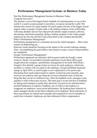 Performance Management Systems At Business Today
Part One Performance Management Systems in Business Today
Company Overview?
The internet is one of the largest fastest methods of communication we use in this
world. It s used to connect people to anywhere, or anyone around the world. The
internet also consist of a large number of search engine and one of the biggest search
engines today is google. Google today is the leading company in the world today,
with many products and services that provide internet engine research, software,
advertising, and cloud computing. Being a leading company in the world, google
employees are the ones the drive and create ideas to the company beneficially.
What is Performance Management?
Performance management is a systematic process by which managers ... Show more
content on Helpwriting.net ...
Relevant: Goals should be focusing on the impact to the overall corporate strategy.
Time: Accomplishing the goal within a time frame to create a sense of determination
for completion
Google s Performance Management?
Performance appraisals are tailored to deliver great results for Google s smart
creatives. Senior vice president of people operations Laszlo Bock offers great
insight about the company s performance management in his book Work Rules.
Googlers first identify a group of peer reviewers for each employee, which also
includes co workers who are junior to the employee. Google abolished numerical
ratings in April 2014, so each Googler is now subjected to a five point scale
fluctuating from needs improvement to superb. Carried out semi annually, peer
reviewers are asked to state one thing the reviewee should do more of and one
thing that they can do in a different way. After the feedback cycle, managers come
together to look at these peer reviews. The main goal is to prevent bias in feedback
by asking each manager to justify their decisions. Executives are informed about
possible hindrances to objective feedback, one of which is the tendency to
exaggerate an employee s most recent performance. By keeping these obstacles in
mind, managers decide on the final evaluation of an employee. Brief summaries of
these assessments are shared semi annually and compared to a set of examples to
justify the evaluation. Employees are then informed of their compensation;
 