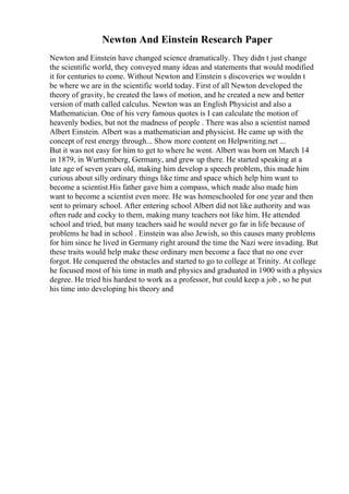 Newton And Einstein Research Paper
Newton and Einstein have changed science dramatically. They didn t just change
the scientific world, they conveyed many ideas and statements that would modified
it for centuries to come. Without Newton and Einstein s discoveries we wouldn t
be where we are in the scientific world today. First of all Newton developed the
theory of gravity, he created the laws of motion, and he created a new and better
version of math called calculus. Newton was an English Physicist and also a
Mathematician. One of his very famous quotes is I can calculate the motion of
heavenly bodies, but not the madness of people . There was also a scientist named
Albert Einstein. Albert was a mathematician and physicist. He came up with the
concept of rest energy through... Show more content on Helpwriting.net ...
But it was not easy for him to get to where he went. Albert was born on March 14
in 1879, in Wurttemberg, Germany, and grew up there. He started speaking at a
late age of seven years old, making him develop a speech problem, this made him
curious about silly ordinary things like time and space which help him want to
become a scientist.His father gave him a compass, which made also made him
want to become a scientist even more. He was homeschooled for one year and then
sent to primary school. After entering school Albert did not like authority and was
often rude and cocky to them, making many teachers not like him. He attended
school and tried, but many teachers said he would never go far in life because of
problems he had in school . Einstein was also Jewish, so this causes many problems
for him since he lived in Germany right around the time the Nazi were invading. But
these traits would help make these ordinary men become a face that no one ever
forgot. He conquered the obstacles and started to go to college at Trinity. At college
he focused most of his time in math and physics and graduated in 1900 with a physics
degree. He tried his hardest to work as a professor, but could keep a job , so he put
his time into developing his theory and
 