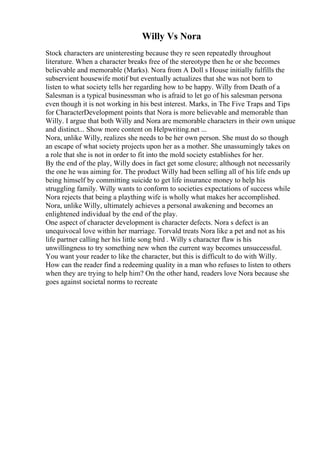 Willy Vs Nora
Stock characters are uninteresting because they re seen repeatedly throughout
literature. When a character breaks free of the stereotype then he or she becomes
believable and memorable (Marks). Nora from A Doll s House initially fulfills the
subservient housewife motif but eventually actualizes that she was not born to
listen to what society tells her regarding how to be happy. Willy from Death of a
Salesman is a typical businessman who is afraid to let go of his salesman persona
even though it is not working in his best interest. Marks, in The Five Traps and Tips
for CharacterDevelopment points that Nora is more believable and memorable than
Willy. I argue that both Willy and Nora are memorable characters in their own unique
and distinct... Show more content on Helpwriting.net ...
Nora, unlike Willy, realizes she needs to be her own person. She must do so though
an escape of what society projects upon her as a mother. She unassumingly takes on
a role that she is not in order to fit into the mold society establishes for her.
By the end of the play, Willy does in fact get some closure; although not necessarily
the one he was aiming for. The product Willy had been selling all of his life ends up
being himself by committing suicide to get life insurance money to help his
struggling family. Willy wants to conform to societies expectations of success while
Nora rejects that being a plaything wife is wholly what makes her accomplished.
Nora, unlike Willy, ultimately achieves a personal awakening and becomes an
enlightened individual by the end of the play.
One aspect of character development is character defects. Nora s defect is an
unequivocal love within her marriage. Torvald treats Nora like a pet and not as his
life partner calling her his little song bird . Willy s character flaw is his
unwillingness to try something new when the current way becomes unsuccessful.
You want your reader to like the character, but this is difficult to do with Willy.
How can the reader find a redeeming quality in a man who refuses to listen to others
when they are trying to help him? On the other hand, readers love Nora because she
goes against societal norms to recreate
 