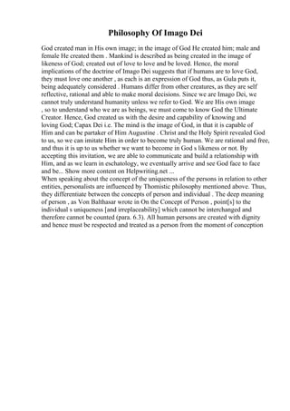 Philosophy Of Imago Dei
God created man in His own image; in the image of God He created him; male and
female He created them . Mankind is described as being created in the image of
likeness of God; created out of love to love and be loved. Hence, the moral
implications of the doctrine of Imago Dei suggests that if humans are to love God,
they must love one another , as each is an expression of God thus, as Gula puts it,
being adequately considered . Humans differ from other creatures, as they are self
reflective, rational and able to make moral decisions. Since we are Imago Dei, we
cannot truly understand humanity unless we refer to God. We are His own image
, so to understand who we are as beings, we must come to know God the Ultimate
Creator. Hence, God created us with the desire and capability of knowing and
loving God; Capax Dei i.e. The mind is the image of God, in that it is capable of
Him and can be partaker of Him Augustine . Christ and the Holy Spirit revealed God
to us, so we can imitate Him in order to become truly human. We are rational and free,
and thus it is up to us whether we want to become in God s likeness or not. By
accepting this invitation, we are able to communicate and build a relationship with
Him, and as we learn in eschatology, we eventually arrive and see God face to face
and be... Show more content on Helpwriting.net ...
When speaking about the concept of the uniqueness of the persons in relation to other
entities, personalists are influenced by Thomistic philosophy mentioned above. Thus,
they differentiate between the concepts of person and individual . The deep meaning
of person , as Von Balthasar wrote in On the Concept of Person , point[s] to the
individual s uniqueness [and irreplaceability] which cannot be interchanged and
therefore cannot be counted (para. 6.3). All human persons are created with dignity
and hence must be respected and treated as a person from the moment of conception
 