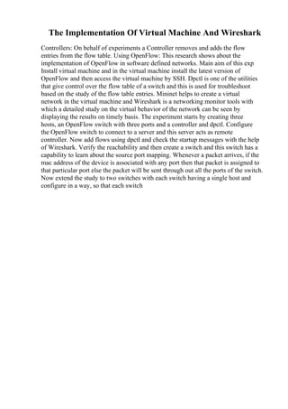 The Implementation Of Virtual Machine And Wireshark
Controllers: On behalf of experiments a Controller removes and adds the flow
entries from the flow table. Using OpenFlow: This research shows about the
implementation of OpenFlow in software defined networks. Main aim of this exp
Install virtual machine and in the virtual machine install the latest version of
OpenFlow and then access the virtual machine by SSH. Dpctl is one of the utilities
that give control over the flow table of a switch and this is used for troubleshoot
based on the study of the flow table entries. Mininet helps to create a virtual
network in the virtual machine and Wireshark is a networking monitor tools with
which a detailed study on the virtual behavior of the network can be seen by
displaying the results on timely basis. The experiment starts by creating three
hosts, an OpenFlow switch with three ports and a controller and dpctl. Configure
the OpenFlow switch to connect to a server and this server acts as remote
controller. Now add flows using dpctl and check the startup messages with the help
of Wireshark. Verify the reachability and then create a switch and this switch has a
capability to learn about the source port mapping. Whenever a packet arrives, if the
mac address of the device is associated with any port then that packet is assigned to
that particular port else the packet will be sent through out all the ports of the switch.
Now extend the study to two switches with each switch having a single host and
configure in a way, so that each switch
 