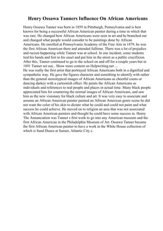 Henry Ossawa Tanners Influence On African Americans
Henry Ossawa Tanner was born in 1859 in Pittsburgh, Pennsylvania and is best
known for being a successful African American painter during a time in which that
was rare. He changed how African Americans were seen in art and he branched out
and changed what people would consider to be paintings done by African
Americans. He enrolled at Pennsylvania Academy of the Fine Arts in 1879, he was
the first African American there and attended fulltime. There was a lot of prejudice
and racism happening while Tanner was at school. In one incident, some students
tied his hands and feet to his easel and put him in the street as a public crucifixion.
After this, Tanner continued to go to the school on and off for a couple years but in
1891 Tanner set out... Show more content on Helpwriting.net ...
He was really the first artist that portrayed African Americans both in a dignified and
sympathetic way. He gave the figures character and something to identify with rather
than the general stereotypical images of African Americans as cheerful coons or
dancing darkey with a cartoonish effect. He paints the African Americans as
individuals and references to real people and places in actual time. Many black people
appreciated him for countering the normal images of African Americans, and saw
him as the new visionary for black culture and art. It was very easy to associate and
assume an African American painter painted an African American genre scene he did
not want the color of his skin to dictate what he could and could not paint and what
success he could achieve. He moved on to religion an area that was not associated
with African American painters and thought he could have some success in. Henry
The Annunciation was Tanner s first work to go into any American museum and the
first African American in the Philadelphia Museum of Art. Ossawa Tanner became
the first African American painter to have a work in the White House collection of
which is Sand Dunes at Sunset, Atlantic City c.
 