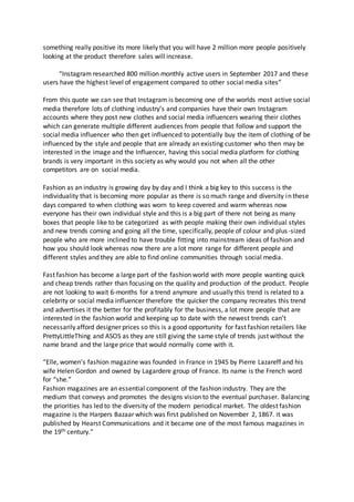 something really positive its more likely that you will have 2 million more people positively
looking at the product therefore sales will increase.
“Instagram researched 800 million monthly active users in September 2017 and these
users have the highest level of engagement compared to other social media sites”
From this quote we can see that Instagram is becoming one of the worlds most active social
media therefore lots of clothing industry’s and companies have their own Instagram
accounts where they post new clothes and social media influencers wearing their clothes
which can generate multiple different audiences from people that follow and support the
social media influencer who then get influenced to potentially buy the item of clothing of be
influenced by the style and people that are already an existing customer who then may be
interested in the image and the Influencer, having this social media platform for clothing
brands is very important in this society as why would you not when all the other
competitors are on social media.
Fashion as an industry is growing day by day and I think a big key to this success is the
individuality that is becoming more popular as there is so much range and diversity in these
days compared to when clothing was worn to keep covered and warm whereas now
everyone has their own individual style and this is a big part of there not being as many
boxes that people like to be categorized as with people making their own individual styles
and new trends coming and going all the time, specifically, people of colour and plus-sized
people who are more inclined to have trouble fitting into mainstream ideas of fashion and
how you should look whereas now there are a lot more range for different people and
different styles and they are able to find online communities through social media.
Fast fashion has become a large part of the fashion world with more people wanting quick
and cheap trends rather than focusing on the quality and production of the product. People
are not looking to wait 6-months for a trend anymore and usually this trend is related to a
celebrity or social media influencer therefore the quicker the company recreates this trend
and advertises it the better for the profitably for the business, a lot more people that are
interested in the fashion world and keeping up to date with the newest trends can’t
necessarily afford designer prices so this is a good opportunity for fast fashion retailers like
PrettyLittleThing and ASOS as they are still giving the same style of trends just without the
name brand and the large price that would normally come with it.
“Elle, women’s fashion magazine was founded in France in 1945 by Pierre Lazareff and his
wife Helen Gordon and owned by Lagardere group of France. Its name is the French word
for “she.”
Fashion magazines are an essential component of the fashion industry. They are the
medium that conveys and promotes the designs vision to the eventual purchaser. Balancing
the priorities has led to the diversity of the modern periodical market. The oldest fashion
magazine is the Harpers Bazaar which was first published on November 2, 1867. it was
published by Hearst Communications and it became one of the most famous magazines in
the 19th century.”
 