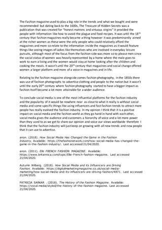 The Fashion magazine used to play a big role in the trends and what we bought and were
recommended but dating back to the 1600s, The Treasure of Hidden Secrets was a
publication that was created for “honest matrons and virtuous virgins” it provided the
people with information like how to avoid the plague and food recipes. It was until the 18th
century that fashion magazines really became a thing however it was predominantly aimed
at the richer women as these were the only people who could relatively afford the
magazines and more so relate to the information inside the magazines as it would feature
things like seeing images of ladies like themselves who are involved in everyday leisure
pursuits, although most of the focus from the fashion side was more so to please men since
the social status of women was heavily represented by a home where the male goes to
work to earn a living and the women would stay at home looking after the children and
cooking the meals. It wasn’t until the 20th century that magazines and social change offered
women a larger platform and more of a voice in magazines and in life.
Relating to the fashion magazine alongside comes fashion photography, in the 1850s there
was use of fashion photographs to advertise clothing and people to the nation but it wasn’t
until the early 20th century where fashion photography started to have a bigger impact as
fashion itself became a lot more attainable for a wider audience.
To conclude social media is one of the most influential platforms for the fashion industry
and the popularity of it would be nowhere near as close to what it really is without social
media and some specific things like using influencers and fast fashion trends to attract more
people has really evolved the fashion industry. In my opinion I think that it is a positive
impact on social media and the fashion world as they go hand in hand with each other,
social media gives the audience and customers a hierarchy of voice and a lot more power
than they used to as we get to share our opinion and voice our views worldwide therefore I
think that the fashion industry will just keep on growing with all new trends and new people
that it can use to advertise.
anon. (2018). How Social Media Has Changed the Game in the Fashion
Industry. Available: https://thefashionetwork.com/how-social-media-has-changed-the-
game-in-the-fashion-industry/. Last accessed 21/04/2020.
anon. (2011). Elle FRENCH FASHION MAGAZINE. Available:
https://www.britannica.com/topic/Elle-French-fashion-magazine. Last accessed
21/04/2020.
Autumn Wilberg. (2018). How Social Media and its Influencers are Driving
Fashion. Available: https://digitalmarketingmagazine.co.uk/social- media-
marketing/how-social-media-and-its-influencers-are-driving-fashion/4871. Last accessed
21/04/2020.
PATRICIA SARKAR . (2018). The History of the Fashion Magazine. Available:
https://vocal.media/styled/the-history-of-the-fashion-magazine. Last accessed
21/04/2020.
 
