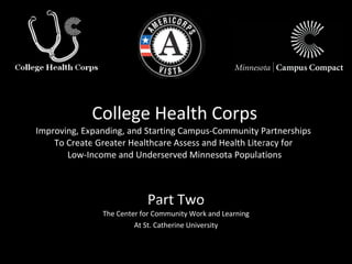 College Health Corps Improving, Expanding, and Starting Campus-Community Partnerships  To Create Greater Healthcare Assess and Health Literacy for  Low-Income and Underserved Minnesota Populations Part Two The Center for Community Work and Learning At St. Catherine University 