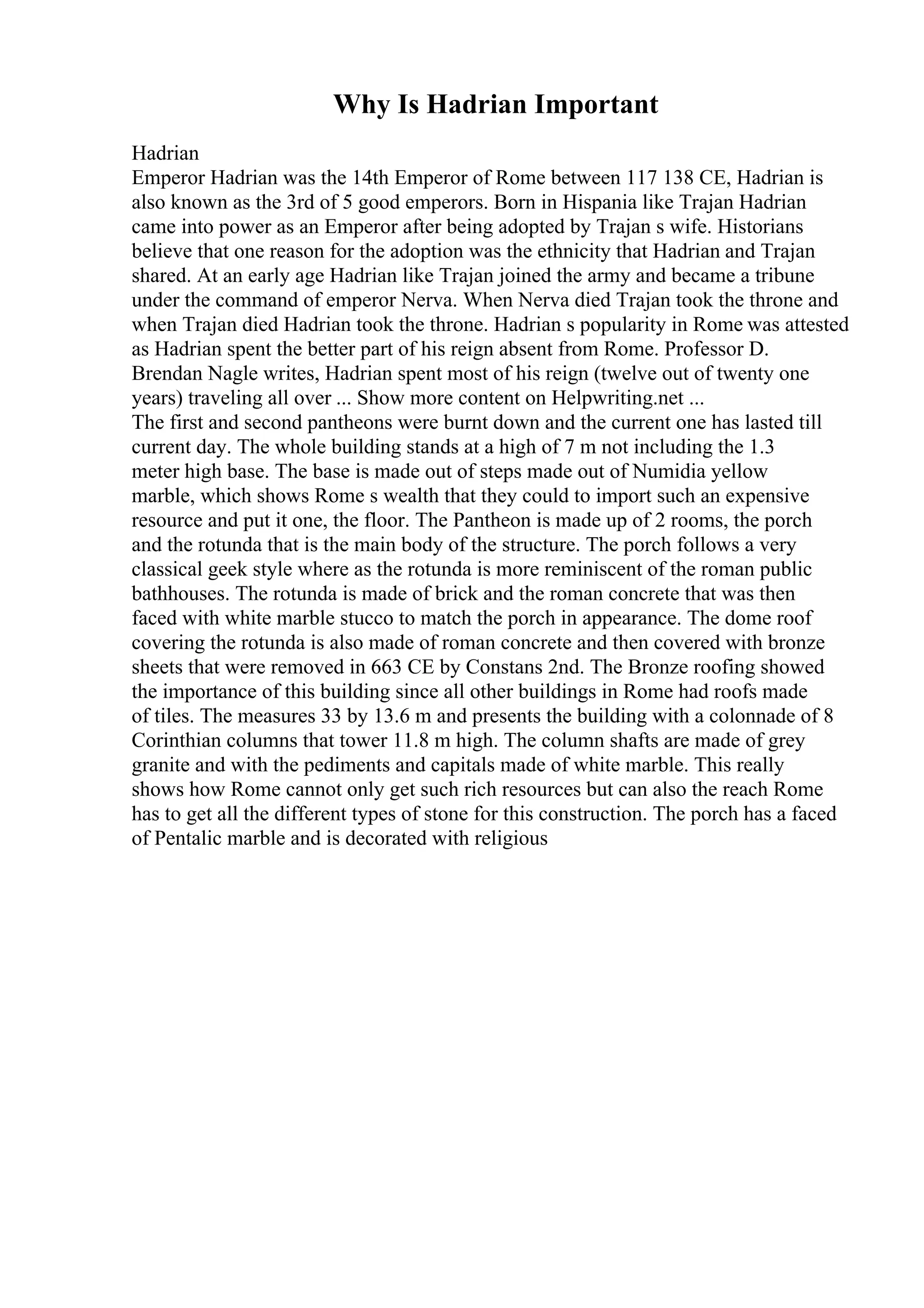 Why Is Hadrian Important
Hadrian
Emperor Hadrian was the 14th Emperor of Rome between 117 138 CE, Hadrian is
also known as the 3rd of 5 good emperors. Born in Hispania like Trajan Hadrian
came into power as an Emperor after being adopted by Trajan s wife. Historians
believe that one reason for the adoption was the ethnicity that Hadrian and Trajan
shared. At an early age Hadrian like Trajan joined the army and became a tribune
under the command of emperor Nerva. When Nerva died Trajan took the throne and
when Trajan died Hadrian took the throne. Hadrian s popularity in Rome was attested
as Hadrian spent the better part of his reign absent from Rome. Professor D.
Brendan Nagle writes, Hadrian spent most of his reign (twelve out of twenty one
years) traveling all over ... Show more content on Helpwriting.net ...
The first and second pantheons were burnt down and the current one has lasted till
current day. The whole building stands at a high of 7 m not including the 1.3
meter high base. The base is made out of steps made out of Numidia yellow
marble, which shows Rome s wealth that they could to import such an expensive
resource and put it one, the floor. The Pantheon is made up of 2 rooms, the porch
and the rotunda that is the main body of the structure. The porch follows a very
classical geek style where as the rotunda is more reminiscent of the roman public
bathhouses. The rotunda is made of brick and the roman concrete that was then
faced with white marble stucco to match the porch in appearance. The dome roof
covering the rotunda is also made of roman concrete and then covered with bronze
sheets that were removed in 663 CE by Constans 2nd. The Bronze roofing showed
the importance of this building since all other buildings in Rome had roofs made
of tiles. The measures 33 by 13.6 m and presents the building with a colonnade of 8
Corinthian columns that tower 11.8 m high. The column shafts are made of grey
granite and with the pediments and capitals made of white marble. This really
shows how Rome cannot only get such rich resources but can also the reach Rome
has to get all the different types of stone for this construction. The porch has a faced
of Pentalic marble and is decorated with religious
 
