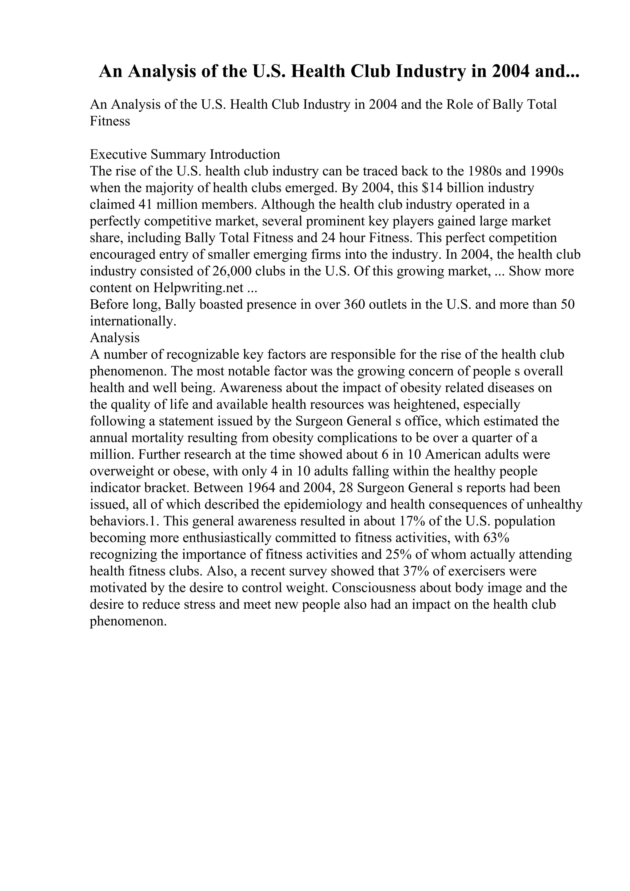 An Analysis of the U.S. Health Club Industry in 2004 and...
An Analysis of the U.S. Health Club Industry in 2004 and the Role of Bally Total
Fitness
Executive Summary Introduction
The rise of the U.S. health club industry can be traced back to the 1980s and 1990s
when the majority of health clubs emerged. By 2004, this $14 billion industry
claimed 41 million members. Although the health club industry operated in a
perfectly competitive market, several prominent key players gained large market
share, including Bally Total Fitness and 24 hour Fitness. This perfect competition
encouraged entry of smaller emerging firms into the industry. In 2004, the health club
industry consisted of 26,000 clubs in the U.S. Of this growing market, ... Show more
content on Helpwriting.net ...
Before long, Bally boasted presence in over 360 outlets in the U.S. and more than 50
internationally.
Analysis
A number of recognizable key factors are responsible for the rise of the health club
phenomenon. The most notable factor was the growing concern of people s overall
health and well being. Awareness about the impact of obesity related diseases on
the quality of life and available health resources was heightened, especially
following a statement issued by the Surgeon General s office, which estimated the
annual mortality resulting from obesity complications to be over a quarter of a
million. Further research at the time showed about 6 in 10 American adults were
overweight or obese, with only 4 in 10 adults falling within the healthy people
indicator bracket. Between 1964 and 2004, 28 Surgeon General s reports had been
issued, all of which described the epidemiology and health consequences of unhealthy
behaviors.1. This general awareness resulted in about 17% of the U.S. population
becoming more enthusiastically committed to fitness activities, with 63%
recognizing the importance of fitness activities and 25% of whom actually attending
health fitness clubs. Also, a recent survey showed that 37% of exercisers were
motivated by the desire to control weight. Consciousness about body image and the
desire to reduce stress and meet new people also had an impact on the health club
phenomenon.
 