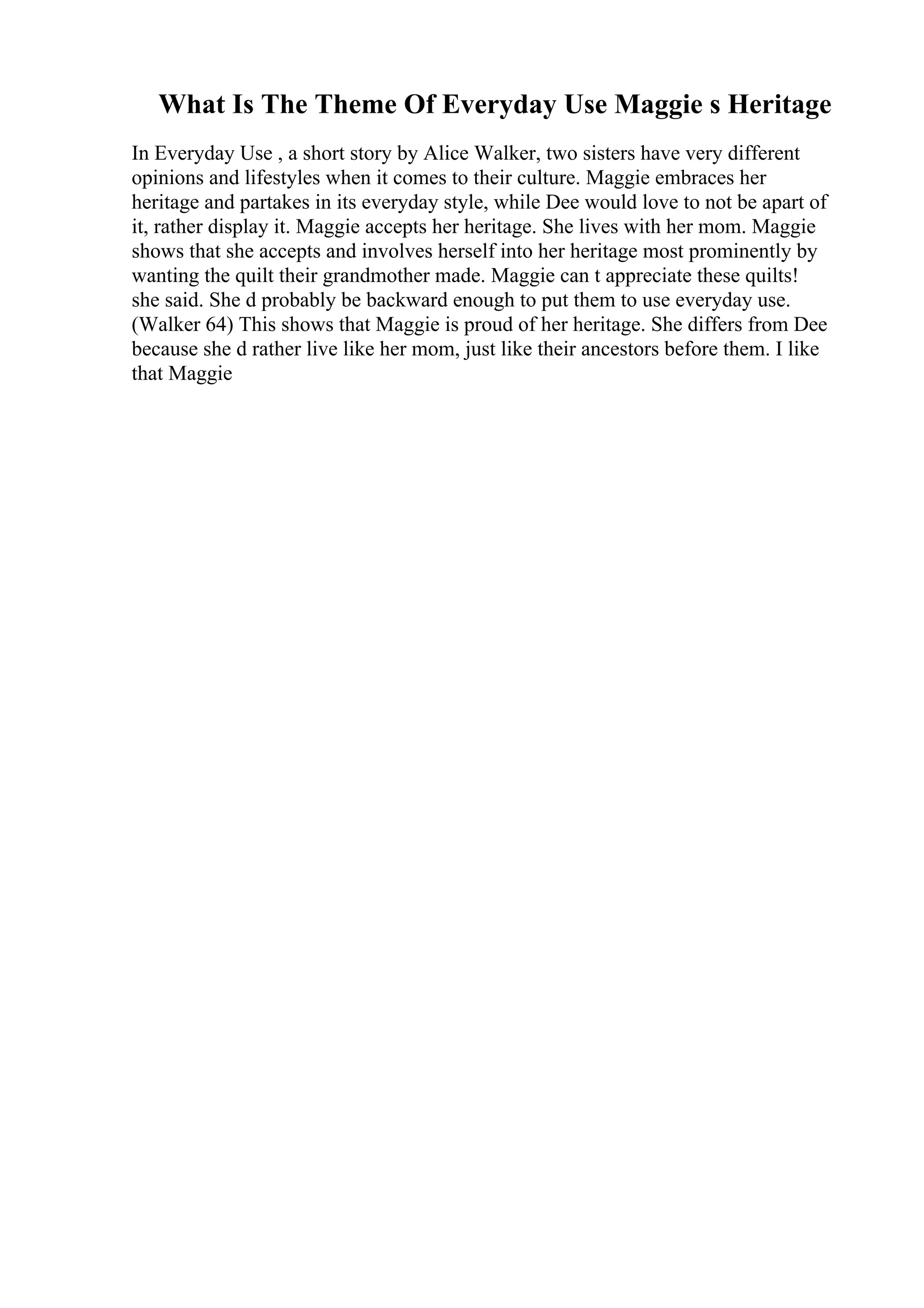 What Is The Theme Of Everyday Use Maggie s Heritage
In Everyday Use , a short story by Alice Walker, two sisters have very different
opinions and lifestyles when it comes to their culture. Maggie embraces her
heritage and partakes in its everyday style, while Dee would love to not be apart of
it, rather display it. Maggie accepts her heritage. She lives with her mom. Maggie
shows that she accepts and involves herself into her heritage most prominently by
wanting the quilt their grandmother made. Maggie can t appreciate these quilts!
she said. She d probably be backward enough to put them to use everyday use.
(Walker 64) This shows that Maggie is proud of her heritage. She differs from Dee
because she d rather live like her mom, just like their ancestors before them. I like
that Maggie
 