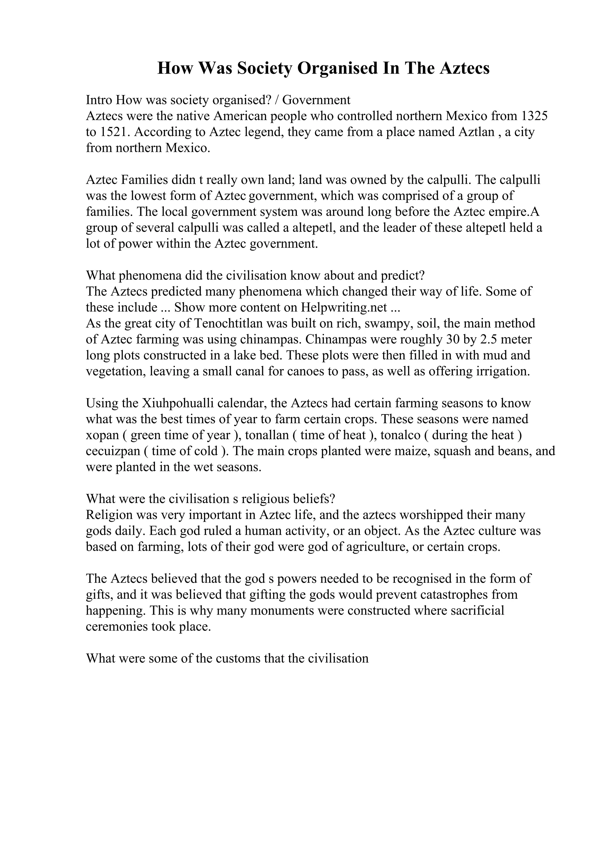 How Was Society Organised In The Aztecs
Intro How was society organised? / Government
Aztecs were the native American people who controlled northern Mexico from 1325
to 1521. According to Aztec legend, they came from a place named Aztlan , a city
from northern Mexico.
Aztec Families didn t really own land; land was owned by the calpulli. The calpulli
was the lowest form of Aztec government, which was comprised of a group of
families. The local government system was around long before the Aztec empire.A
group of several calpulli was called a altepetl, and the leader of these altepetl held a
lot of power within the Aztec government.
What phenomena did the civilisation know about and predict?
The Aztecs predicted many phenomena which changed their way of life. Some of
these include ... Show more content on Helpwriting.net ...
As the great city of Tenochtitlan was built on rich, swampy, soil, the main method
of Aztec farming was using chinampas. Chinampas were roughly 30 by 2.5 meter
long plots constructed in a lake bed. These plots were then filled in with mud and
vegetation, leaving a small canal for canoes to pass, as well as offering irrigation.
Using the Xiuhpohualli calendar, the Aztecs had certain farming seasons to know
what was the best times of year to farm certain crops. These seasons were named
xopan ( green time of year ), tonallan ( time of heat ), tonalco ( during the heat )
cecuizpan ( time of cold ). The main crops planted were maize, squash and beans, and
were planted in the wet seasons.
What were the civilisation s religious beliefs?
Religion was very important in Aztec life, and the aztecs worshipped their many
gods daily. Each god ruled a human activity, or an object. As the Aztec culture was
based on farming, lots of their god were god of agriculture, or certain crops.
The Aztecs believed that the god s powers needed to be recognised in the form of
gifts, and it was believed that gifting the gods would prevent catastrophes from
happening. This is why many monuments were constructed where sacrificial
ceremonies took place.
What were some of the customs that the civilisation
 