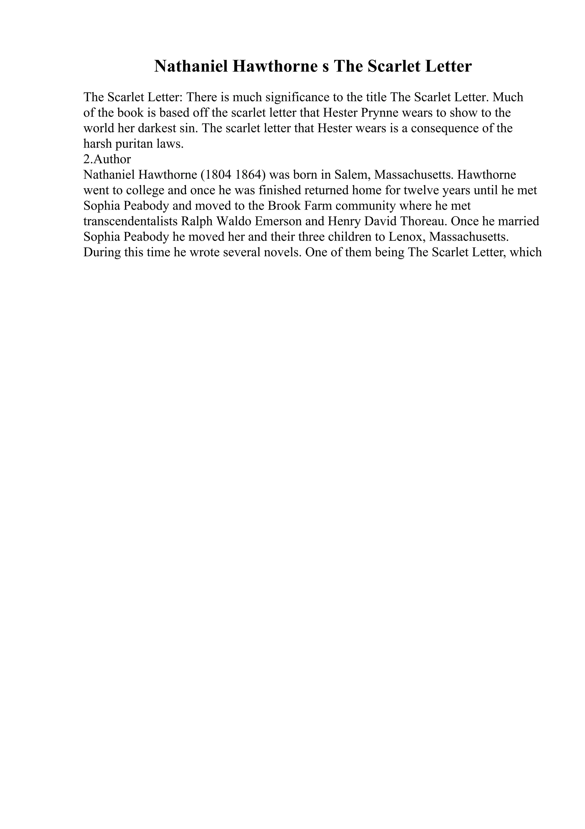 Nathaniel Hawthorne s The Scarlet Letter
The Scarlet Letter: There is much significance to the title The Scarlet Letter. Much
of the book is based off the scarlet letter that Hester Prynne wears to show to the
world her darkest sin. The scarlet letter that Hester wears is a consequence of the
harsh puritan laws.
2.Author
Nathaniel Hawthorne (1804 1864) was born in Salem, Massachusetts. Hawthorne
went to college and once he was finished returned home for twelve years until he met
Sophia Peabody and moved to the Brook Farm community where he met
transcendentalists Ralph Waldo Emerson and Henry David Thoreau. Once he married
Sophia Peabody he moved her and their three children to Lenox, Massachusetts.
During this time he wrote several novels. One of them being The Scarlet Letter, which
 