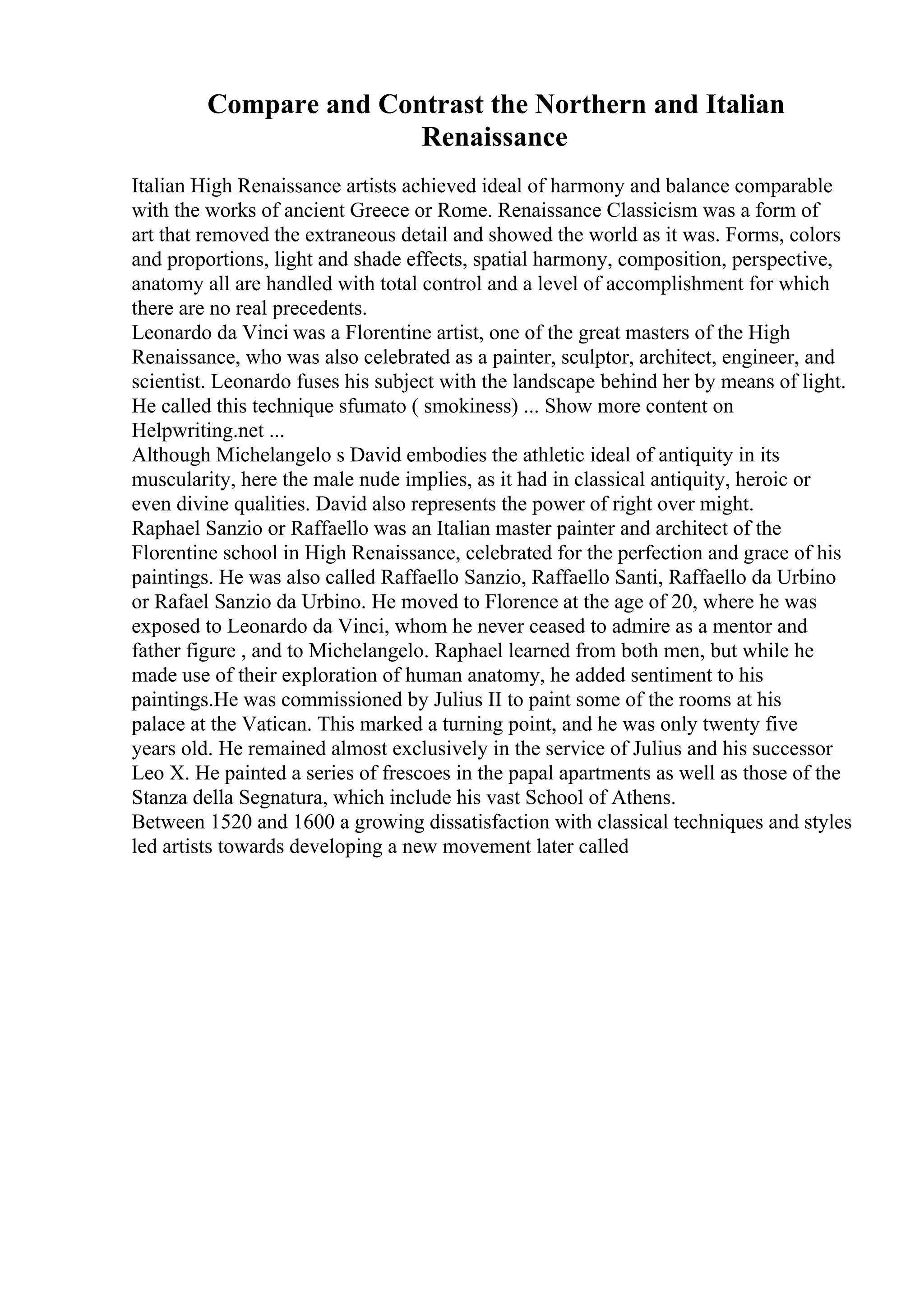 Compare and Contrast the Northern and Italian
Renaissance
Italian High Renaissance artists achieved ideal of harmony and balance comparable
with the works of ancient Greece or Rome. Renaissance Classicism was a form of
art that removed the extraneous detail and showed the world as it was. Forms, colors
and proportions, light and shade effects, spatial harmony, composition, perspective,
anatomy all are handled with total control and a level of accomplishment for which
there are no real precedents.
Leonardo da Vinci was a Florentine artist, one of the great masters of the High
Renaissance, who was also celebrated as a painter, sculptor, architect, engineer, and
scientist. Leonardo fuses his subject with the landscape behind her by means of light.
He called this technique sfumato ( smokiness) ... Show more content on
Helpwriting.net ...
Although Michelangelo s David embodies the athletic ideal of antiquity in its
muscularity, here the male nude implies, as it had in classical antiquity, heroic or
even divine qualities. David also represents the power of right over might.
Raphael Sanzio or Raffaello was an Italian master painter and architect of the
Florentine school in High Renaissance, celebrated for the perfection and grace of his
paintings. He was also called Raffaello Sanzio, Raffaello Santi, Raffaello da Urbino
or Rafael Sanzio da Urbino. He moved to Florence at the age of 20, where he was
exposed to Leonardo da Vinci, whom he never ceased to admire as a mentor and
father figure , and to Michelangelo. Raphael learned from both men, but while he
made use of their exploration of human anatomy, he added sentiment to his
paintings.He was commissioned by Julius II to paint some of the rooms at his
palace at the Vatican. This marked a turning point, and he was only twenty five
years old. He remained almost exclusively in the service of Julius and his successor
Leo X. He painted a series of frescoes in the papal apartments as well as those of the
Stanza della Segnatura, which include his vast School of Athens.
Between 1520 and 1600 a growing dissatisfaction with classical techniques and styles
led artists towards developing a new movement later called
 