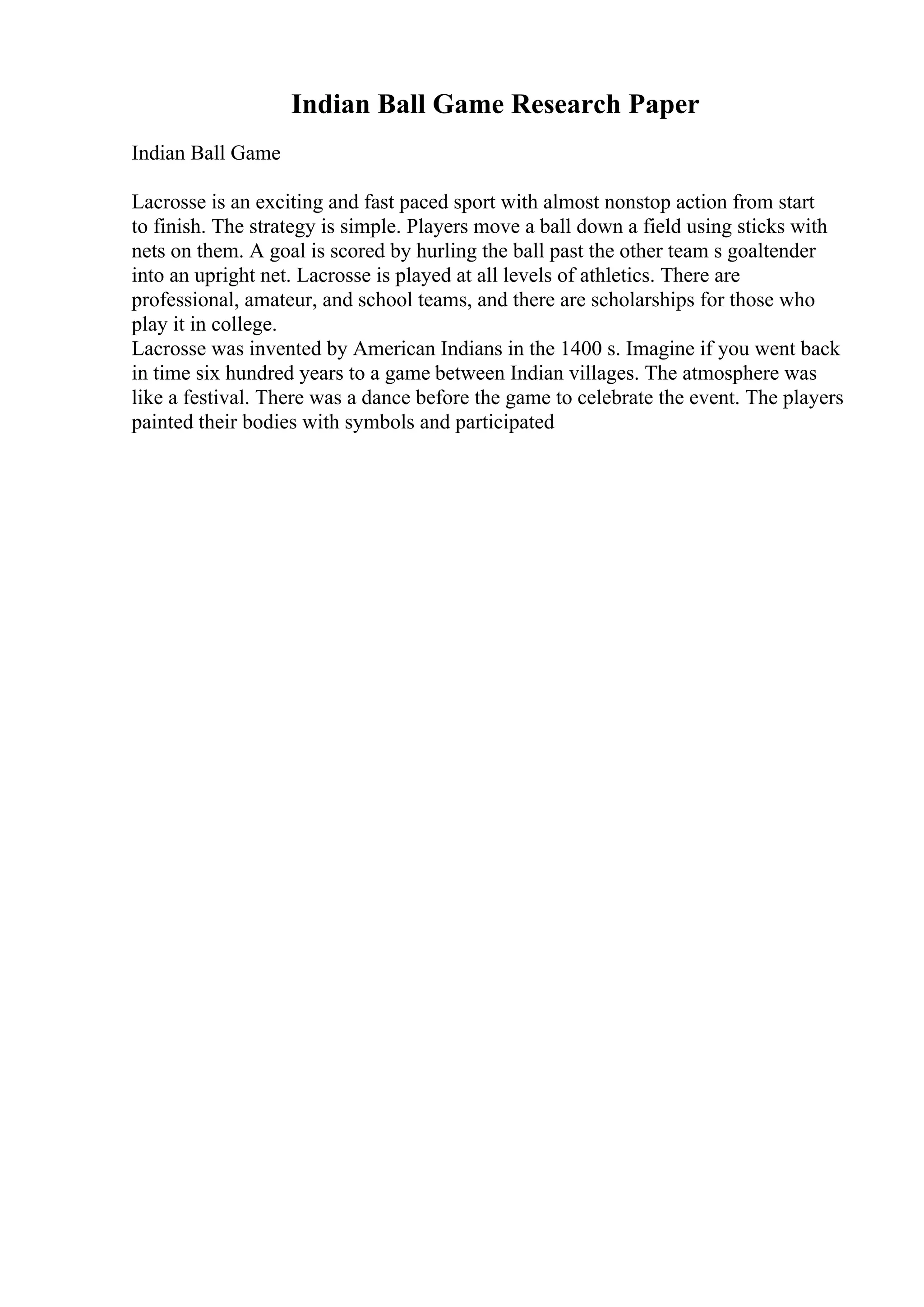 Indian Ball Game Research Paper
Indian Ball Game
Lacrosse is an exciting and fast paced sport with almost nonstop action from start
to finish. The strategy is simple. Players move a ball down a field using sticks with
nets on them. A goal is scored by hurling the ball past the other team s goaltender
into an upright net. Lacrosse is played at all levels of athletics. There are
professional, amateur, and school teams, and there are scholarships for those who
play it in college.
Lacrosse was invented by American Indians in the 1400 s. Imagine if you went back
in time six hundred years to a game between Indian villages. The atmosphere was
like a festival. There was a dance before the game to celebrate the event. The players
painted their bodies with symbols and participated
 