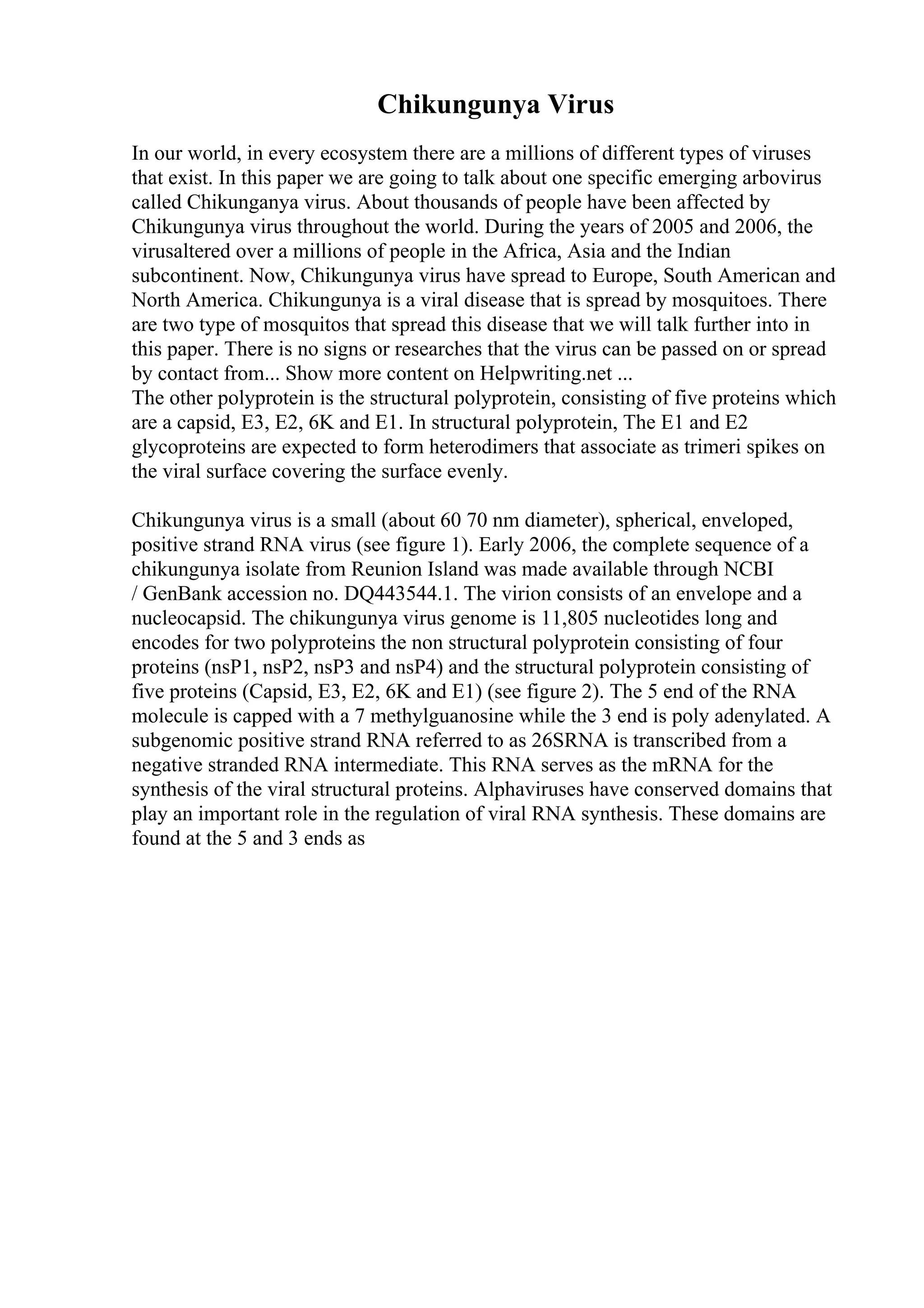 Chikungunya Virus
In our world, in every ecosystem there are a millions of different types of viruses
that exist. In this paper we are going to talk about one specific emerging arbovirus
called Chikunganya virus. About thousands of people have been affected by
Chikungunya virus throughout the world. During the years of 2005 and 2006, the
virusaltered over a millions of people in the Africa, Asia and the Indian
subcontinent. Now, Chikungunya virus have spread to Europe, South American and
North America. Chikungunya is a viral disease that is spread by mosquitoes. There
are two type of mosquitos that spread this disease that we will talk further into in
this paper. There is no signs or researches that the virus can be passed on or spread
by contact from... Show more content on Helpwriting.net ...
The other polyprotein is the structural polyprotein, consisting of five proteins which
are a capsid, E3, E2, 6K and E1. In structural polyprotein, The E1 and E2
glycoproteins are expected to form heterodimers that associate as trimeri spikes on
the viral surface covering the surface evenly.
Chikungunya virus is a small (about 60 70 nm diameter), spherical, enveloped,
positive strand RNA virus (see figure 1). Early 2006, the complete sequence of a
chikungunya isolate from Reunion Island was made available through NCBI
/ GenBank accession no. DQ443544.1. The virion consists of an envelope and a
nucleocapsid. The chikungunya virus genome is 11,805 nucleotides long and
encodes for two polyproteins the non structural polyprotein consisting of four
proteins (nsP1, nsP2, nsP3 and nsP4) and the structural polyprotein consisting of
five proteins (Capsid, E3, E2, 6K and E1) (see figure 2). The 5 end of the RNA
molecule is capped with a 7 methylguanosine while the 3 end is poly adenylated. A
subgenomic positive strand RNA referred to as 26SRNA is transcribed from a
negative stranded RNA intermediate. This RNA serves as the mRNA for the
synthesis of the viral structural proteins. Alphaviruses have conserved domains that
play an important role in the regulation of viral RNA synthesis. These domains are
found at the 5 and 3 ends as
 