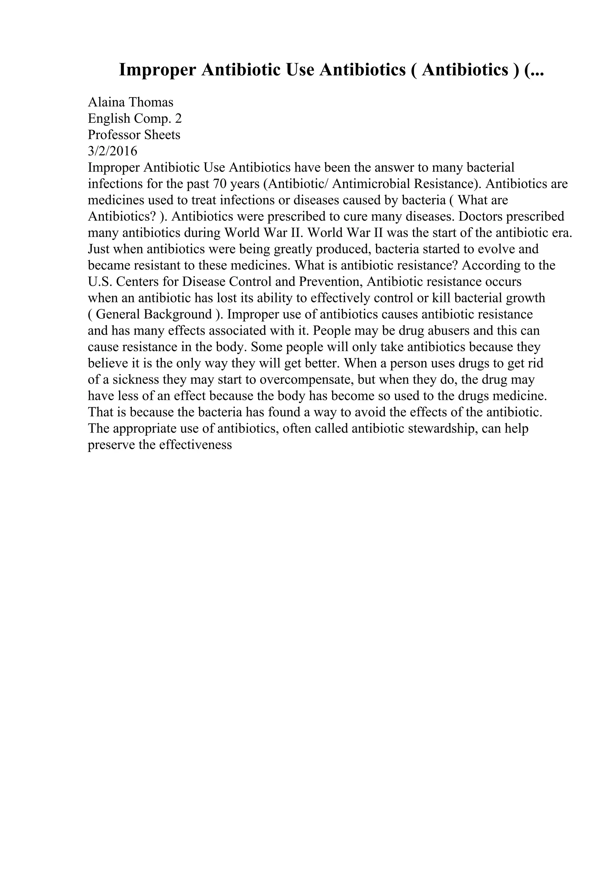 Improper Antibiotic Use Antibiotics ( Antibiotics ) (...
Alaina Thomas
English Comp. 2
Professor Sheets
3/2/2016
Improper Antibiotic Use Antibiotics have been the answer to many bacterial
infections for the past 70 years (Antibiotic/ Antimicrobial Resistance). Antibiotics are
medicines used to treat infections or diseases caused by bacteria ( What are
Antibiotics? ). Antibiotics were prescribed to cure many diseases. Doctors prescribed
many antibiotics during World War II. World War II was the start of the antibiotic era.
Just when antibiotics were being greatly produced, bacteria started to evolve and
became resistant to these medicines. What is antibiotic resistance? According to the
U.S. Centers for Disease Control and Prevention, Antibiotic resistance occurs
when an antibiotic has lost its ability to effectively control or kill bacterial growth
( General Background ). Improper use of antibiotics causes antibiotic resistance
and has many effects associated with it. People may be drug abusers and this can
cause resistance in the body. Some people will only take antibiotics because they
believe it is the only way they will get better. When a person uses drugs to get rid
of a sickness they may start to overcompensate, but when they do, the drug may
have less of an effect because the body has become so used to the drugs medicine.
That is because the bacteria has found a way to avoid the effects of the antibiotic.
The appropriate use of antibiotics, often called antibiotic stewardship, can help
preserve the effectiveness
 