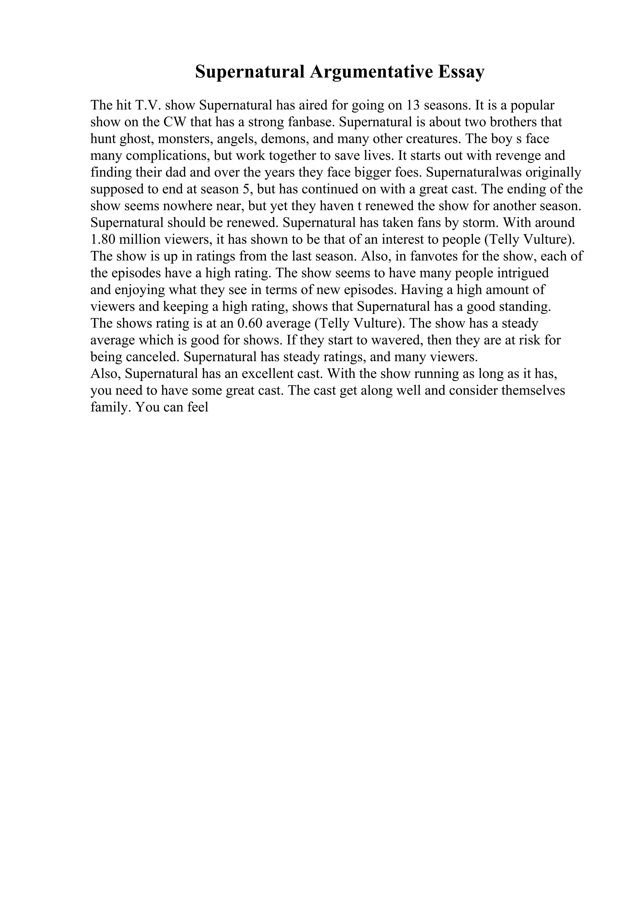 Supernatural Argumentative Essay
The hit T.V. show Supernatural has aired for going on 13 seasons. It is a popular
show on the CW that has a strong fanbase. Supernatural is about two brothers that
hunt ghost, monsters, angels, demons, and many other creatures. The boy s face
many complications, but work together to save lives. It starts out with revenge and
finding their dad and over the years they face bigger foes. Supernaturalwas originally
supposed to end at season 5, but has continued on with a great cast. The ending of the
show seems nowhere near, but yet they haven t renewed the show for another season.
Supernatural should be renewed. Supernatural has taken fans by storm. With around
1.80 million viewers, it has shown to be that of an interest to people (Telly Vulture).
The show is up in ratings from the last season. Also, in fanvotes for the show, each of
the episodes have a high rating. The show seems to have many people intrigued
and enjoying what they see in terms of new episodes. Having a high amount of
viewers and keeping a high rating, shows that Supernatural has a good standing.
The shows rating is at an 0.60 average (Telly Vulture). The show has a steady
average which is good for shows. If they start to wavered, then they are at risk for
being canceled. Supernatural has steady ratings, and many viewers.
Also, Supernatural has an excellent cast. With the show running as long as it has,
you need to have some great cast. The cast get along well and consider themselves
family. You can feel
 