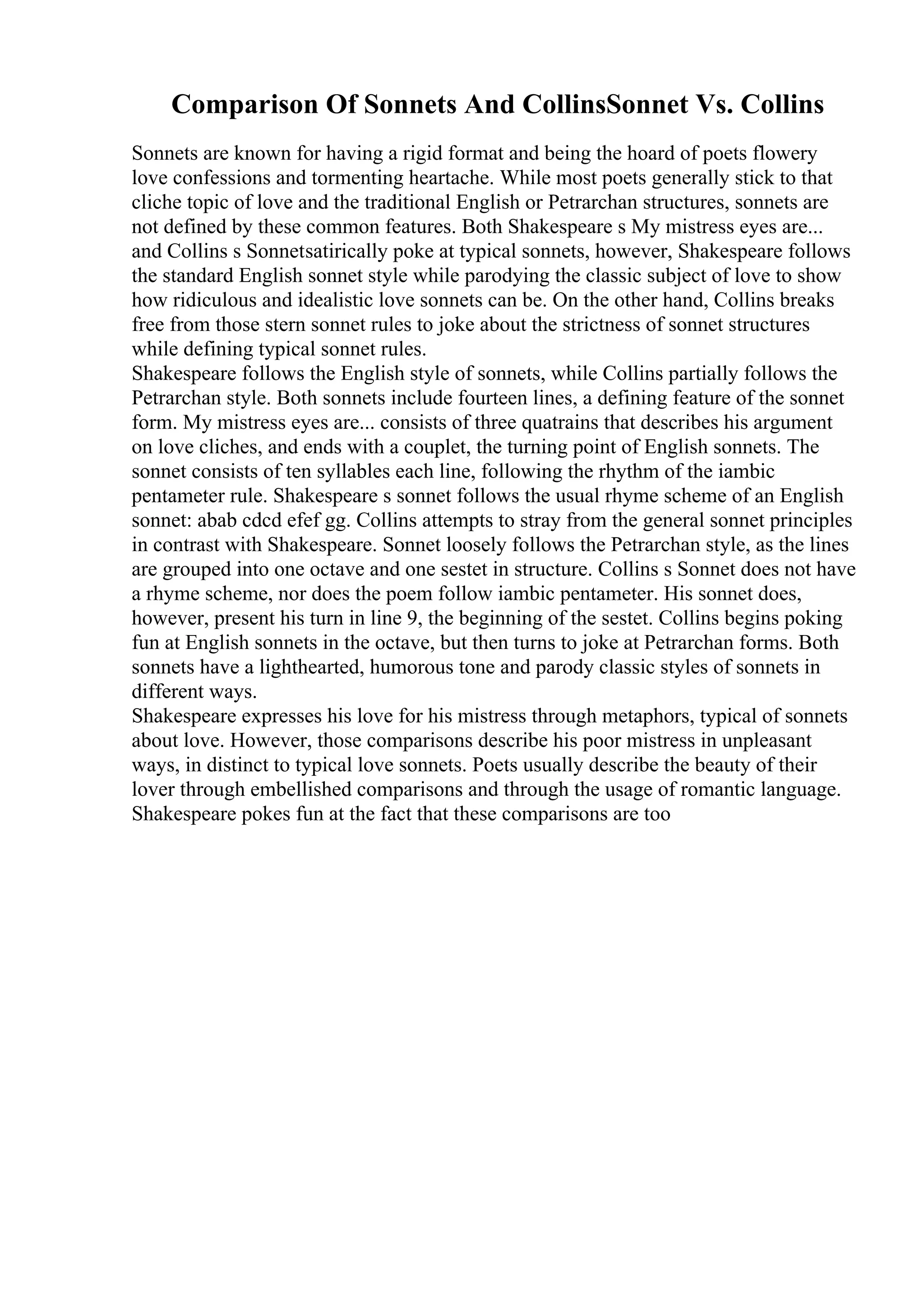 Comparison Of Sonnets And CollinsSonnet Vs. Collins
Sonnets are known for having a rigid format and being the hoard of poets flowery
love confessions and tormenting heartache. While most poets generally stick to that
cliche topic of love and the traditional English or Petrarchan structures, sonnets are
not defined by these common features. Both Shakespeare s My mistress eyes are...
and Collins s Sonnetsatirically poke at typical sonnets, however, Shakespeare follows
the standard English sonnet style while parodying the classic subject of love to show
how ridiculous and idealistic love sonnets can be. On the other hand, Collins breaks
free from those stern sonnet rules to joke about the strictness of sonnet structures
while defining typical sonnet rules.
Shakespeare follows the English style of sonnets, while Collins partially follows the
Petrarchan style. Both sonnets include fourteen lines, a defining feature of the sonnet
form. My mistress eyes are... consists of three quatrains that describes his argument
on love cliches, and ends with a couplet, the turning point of English sonnets. The
sonnet consists of ten syllables each line, following the rhythm of the iambic
pentameter rule. Shakespeare s sonnet follows the usual rhyme scheme of an English
sonnet: abab cdcd efef gg. Collins attempts to stray from the general sonnet principles
in contrast with Shakespeare. Sonnet loosely follows the Petrarchan style, as the lines
are grouped into one octave and one sestet in structure. Collins s Sonnet does not have
a rhyme scheme, nor does the poem follow iambic pentameter. His sonnet does,
however, present his turn in line 9, the beginning of the sestet. Collins begins poking
fun at English sonnets in the octave, but then turns to joke at Petrarchan forms. Both
sonnets have a lighthearted, humorous tone and parody classic styles of sonnets in
different ways.
Shakespeare expresses his love for his mistress through metaphors, typical of sonnets
about love. However, those comparisons describe his poor mistress in unpleasant
ways, in distinct to typical love sonnets. Poets usually describe the beauty of their
lover through embellished comparisons and through the usage of romantic language.
Shakespeare pokes fun at the fact that these comparisons are too
 
