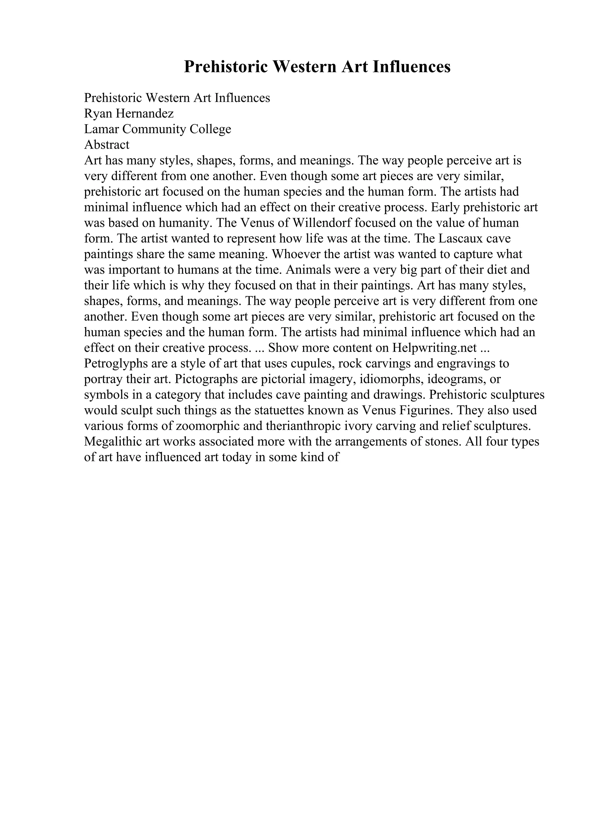 Prehistoric Western Art Influences
Prehistoric Western Art Influences
Ryan Hernandez
Lamar Community College
Abstract
Art has many styles, shapes, forms, and meanings. The way people perceive art is
very different from one another. Even though some art pieces are very similar,
prehistoric art focused on the human species and the human form. The artists had
minimal influence which had an effect on their creative process. Early prehistoric art
was based on humanity. The Venus of Willendorf focused on the value of human
form. The artist wanted to represent how life was at the time. The Lascaux cave
paintings share the same meaning. Whoever the artist was wanted to capture what
was important to humans at the time. Animals were a very big part of their diet and
their life which is why they focused on that in their paintings. Art has many styles,
shapes, forms, and meanings. The way people perceive art is very different from one
another. Even though some art pieces are very similar, prehistoric art focused on the
human species and the human form. The artists had minimal influence which had an
effect on their creative process. ... Show more content on Helpwriting.net ...
Petroglyphs are a style of art that uses cupules, rock carvings and engravings to
portray their art. Pictographs are pictorial imagery, idiomorphs, ideograms, or
symbols in a category that includes cave painting and drawings. Prehistoric sculptures
would sculpt such things as the statuettes known as Venus Figurines. They also used
various forms of zoomorphic and therianthropic ivory carving and relief sculptures.
Megalithic art works associated more with the arrangements of stones. All four types
of art have influenced art today in some kind of
 