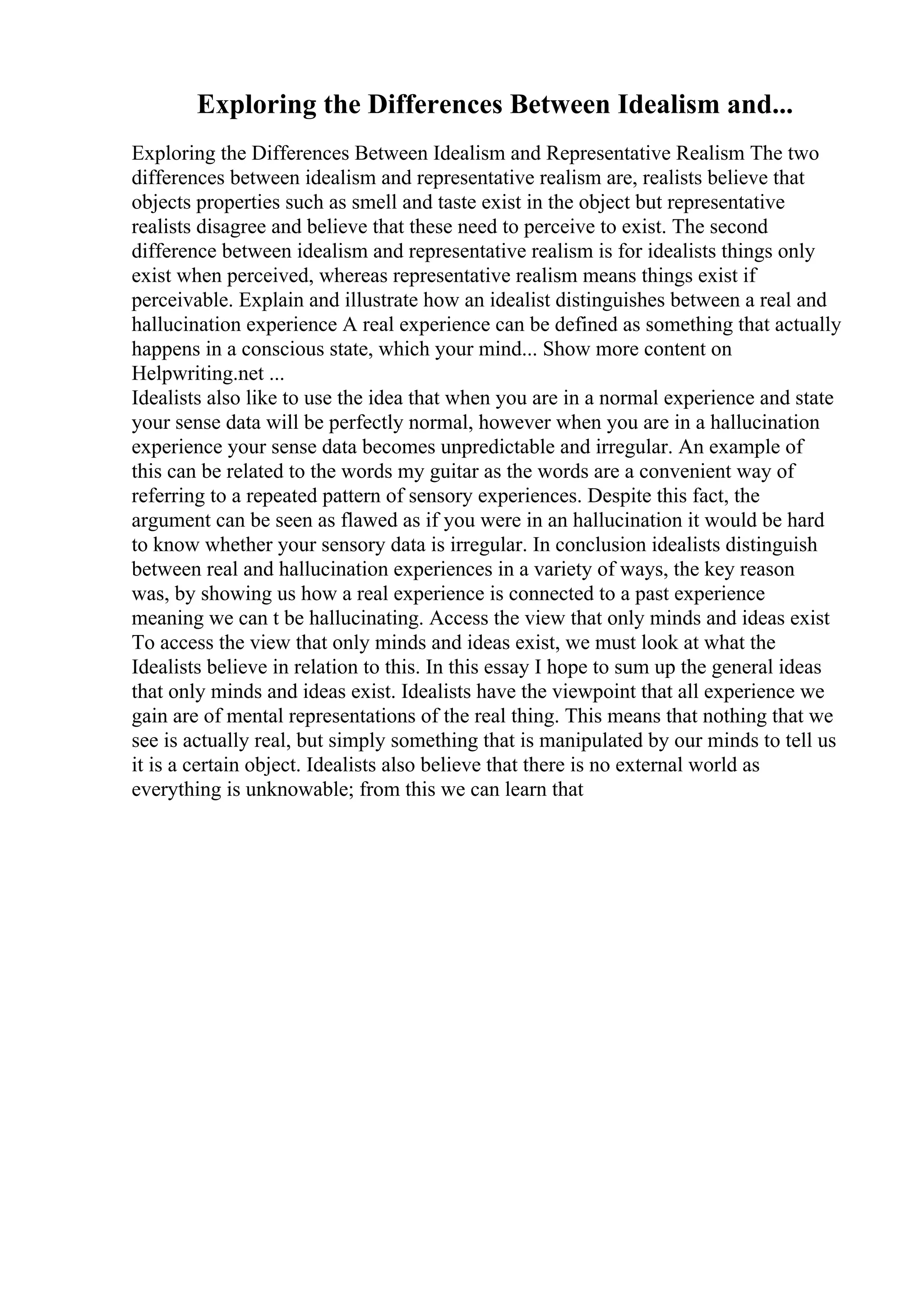 Exploring the Differences Between Idealism and...
Exploring the Differences Between Idealism and Representative Realism The two
differences between idealism and representative realism are, realists believe that
objects properties such as smell and taste exist in the object but representative
realists disagree and believe that these need to perceive to exist. The second
difference between idealism and representative realism is for idealists things only
exist when perceived, whereas representative realism means things exist if
perceivable. Explain and illustrate how an idealist distinguishes between a real and
hallucination experience A real experience can be defined as something that actually
happens in a conscious state, which your mind... Show more content on
Helpwriting.net ...
Idealists also like to use the idea that when you are in a normal experience and state
your sense data will be perfectly normal, however when you are in a hallucination
experience your sense data becomes unpredictable and irregular. An example of
this can be related to the words my guitar as the words are a convenient way of
referring to a repeated pattern of sensory experiences. Despite this fact, the
argument can be seen as flawed as if you were in an hallucination it would be hard
to know whether your sensory data is irregular. In conclusion idealists distinguish
between real and hallucination experiences in a variety of ways, the key reason
was, by showing us how a real experience is connected to a past experience
meaning we can t be hallucinating. Access the view that only minds and ideas exist
To access the view that only minds and ideas exist, we must look at what the
Idealists believe in relation to this. In this essay I hope to sum up the general ideas
that only minds and ideas exist. Idealists have the viewpoint that all experience we
gain are of mental representations of the real thing. This means that nothing that we
see is actually real, but simply something that is manipulated by our minds to tell us
it is a certain object. Idealists also believe that there is no external world as
everything is unknowable; from this we can learn that
 
