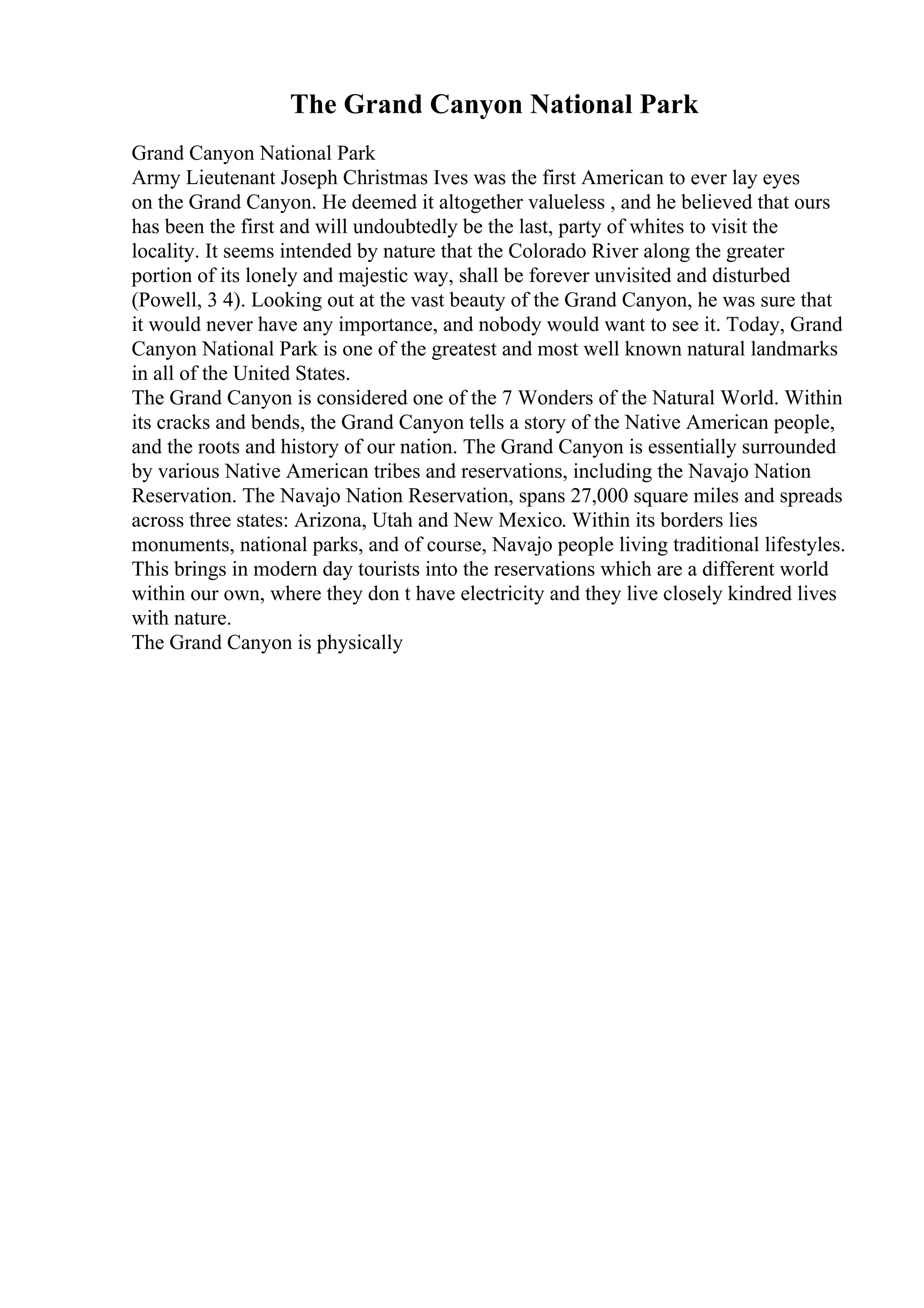 The Grand Canyon National Park
Grand Canyon National Park
Army Lieutenant Joseph Christmas Ives was the first American to ever lay eyes
on the Grand Canyon. He deemed it altogether valueless , and he believed that ours
has been the first and will undoubtedly be the last, party of whites to visit the
locality. It seems intended by nature that the Colorado River along the greater
portion of its lonely and majestic way, shall be forever unvisited and disturbed
(Powell, 3 4). Looking out at the vast beauty of the Grand Canyon, he was sure that
it would never have any importance, and nobody would want to see it. Today, Grand
Canyon National Park is one of the greatest and most well known natural landmarks
in all of the United States.
The Grand Canyon is considered one of the 7 Wonders of the Natural World. Within
its cracks and bends, the Grand Canyon tells a story of the Native American people,
and the roots and history of our nation. The Grand Canyon is essentially surrounded
by various Native American tribes and reservations, including the Navajo Nation
Reservation. The Navajo Nation Reservation, spans 27,000 square miles and spreads
across three states: Arizona, Utah and New Mexico. Within its borders lies
monuments, national parks, and of course, Navajo people living traditional lifestyles.
This brings in modern day tourists into the reservations which are a different world
within our own, where they don t have electricity and they live closely kindred lives
with nature.
The Grand Canyon is physically
 