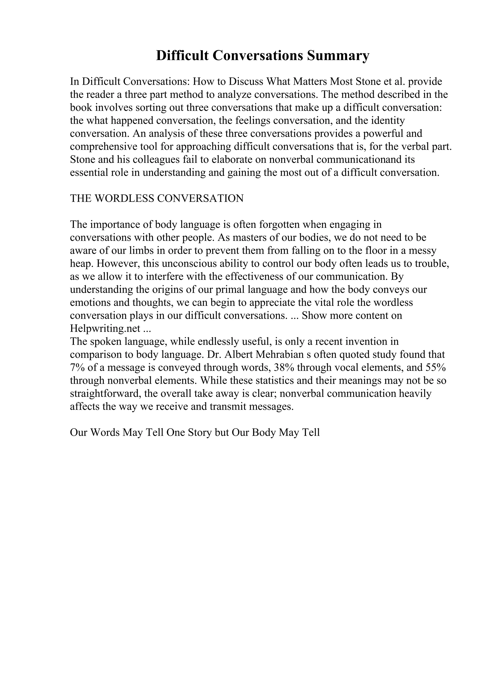 Difficult Conversations Summary
In Difficult Conversations: How to Discuss What Matters Most Stone et al. provide
the reader a three part method to analyze conversations. The method described in the
book involves sorting out three conversations that make up a difficult conversation:
the what happened conversation, the feelings conversation, and the identity
conversation. An analysis of these three conversations provides a powerful and
comprehensive tool for approaching difficult conversations that is, for the verbal part.
Stone and his colleagues fail to elaborate on nonverbal communicationand its
essential role in understanding and gaining the most out of a difficult conversation.
THE WORDLESS CONVERSATION
The importance of body language is often forgotten when engaging in
conversations with other people. As masters of our bodies, we do not need to be
aware of our limbs in order to prevent them from falling on to the floor in a messy
heap. However, this unconscious ability to control our body often leads us to trouble,
as we allow it to interfere with the effectiveness of our communication. By
understanding the origins of our primal language and how the body conveys our
emotions and thoughts, we can begin to appreciate the vital role the wordless
conversation plays in our difficult conversations. ... Show more content on
Helpwriting.net ...
The spoken language, while endlessly useful, is only a recent invention in
comparison to body language. Dr. Albert Mehrabian s often quoted study found that
7% of a message is conveyed through words, 38% through vocal elements, and 55%
through nonverbal elements. While these statistics and their meanings may not be so
straightforward, the overall take away is clear; nonverbal communication heavily
affects the way we receive and transmit messages.
Our Words May Tell One Story but Our Body May Tell
 