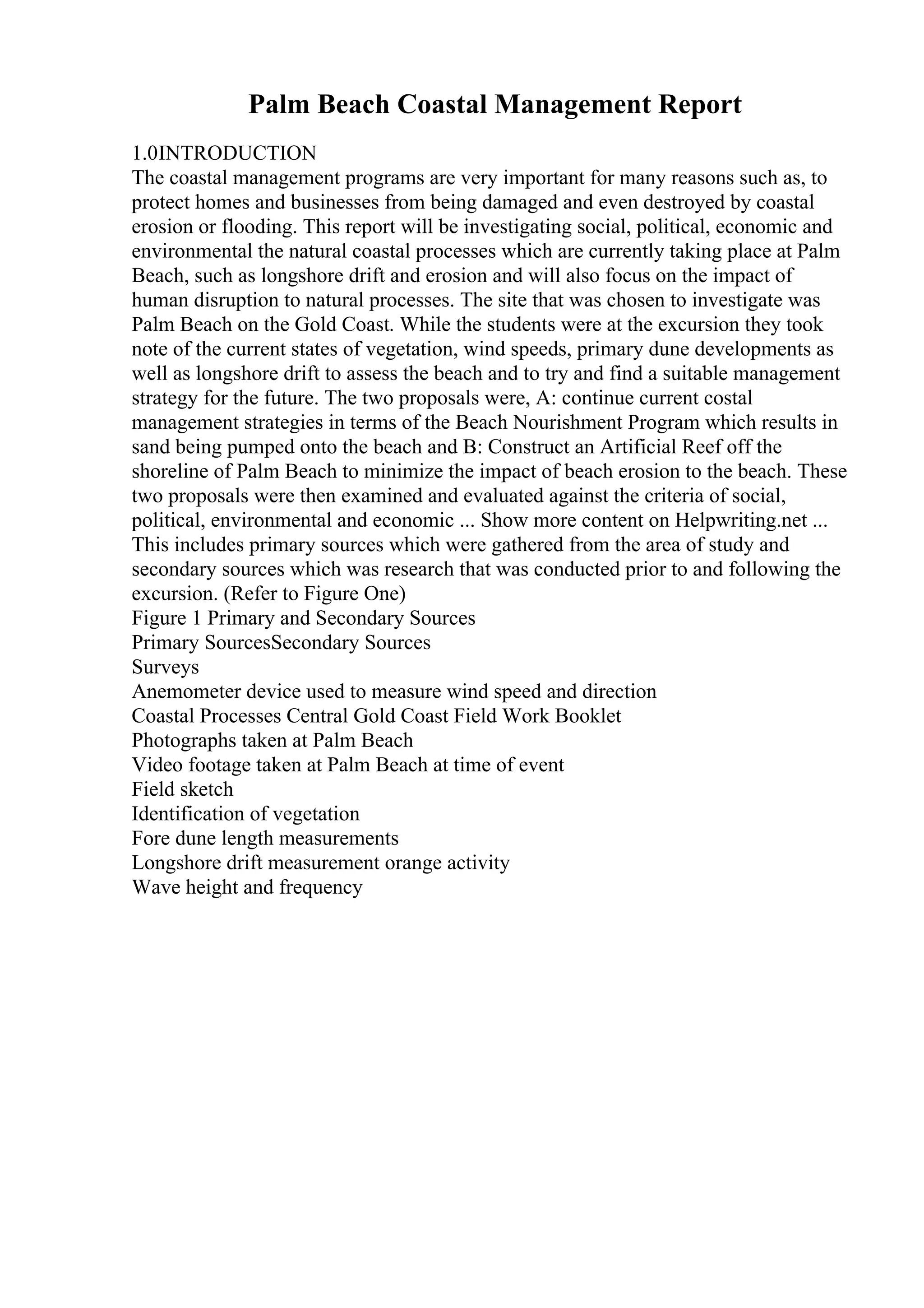 Palm Beach Coastal Management Report
1.0INTRODUCTION
The coastal management programs are very important for many reasons such as, to
protect homes and businesses from being damaged and even destroyed by coastal
erosion or flooding. This report will be investigating social, political, economic and
environmental the natural coastal processes which are currently taking place at Palm
Beach, such as longshore drift and erosion and will also focus on the impact of
human disruption to natural processes. The site that was chosen to investigate was
Palm Beach on the Gold Coast. While the students were at the excursion they took
note of the current states of vegetation, wind speeds, primary dune developments as
well as longshore drift to assess the beach and to try and find a suitable management
strategy for the future. The two proposals were, A: continue current costal
management strategies in terms of the Beach Nourishment Program which results in
sand being pumped onto the beach and B: Construct an Artificial Reef off the
shoreline of Palm Beach to minimize the impact of beach erosion to the beach. These
two proposals were then examined and evaluated against the criteria of social,
political, environmental and economic ... Show more content on Helpwriting.net ...
This includes primary sources which were gathered from the area of study and
secondary sources which was research that was conducted prior to and following the
excursion. (Refer to Figure One)
Figure 1 Primary and Secondary Sources
Primary SourcesSecondary Sources
Surveys
Anemometer device used to measure wind speed and direction
Coastal Processes Central Gold Coast Field Work Booklet
Photographs taken at Palm Beach
Video footage taken at Palm Beach at time of event
Field sketch
Identification of vegetation
Fore dune length measurements
Longshore drift measurement orange activity
Wave height and frequency
 