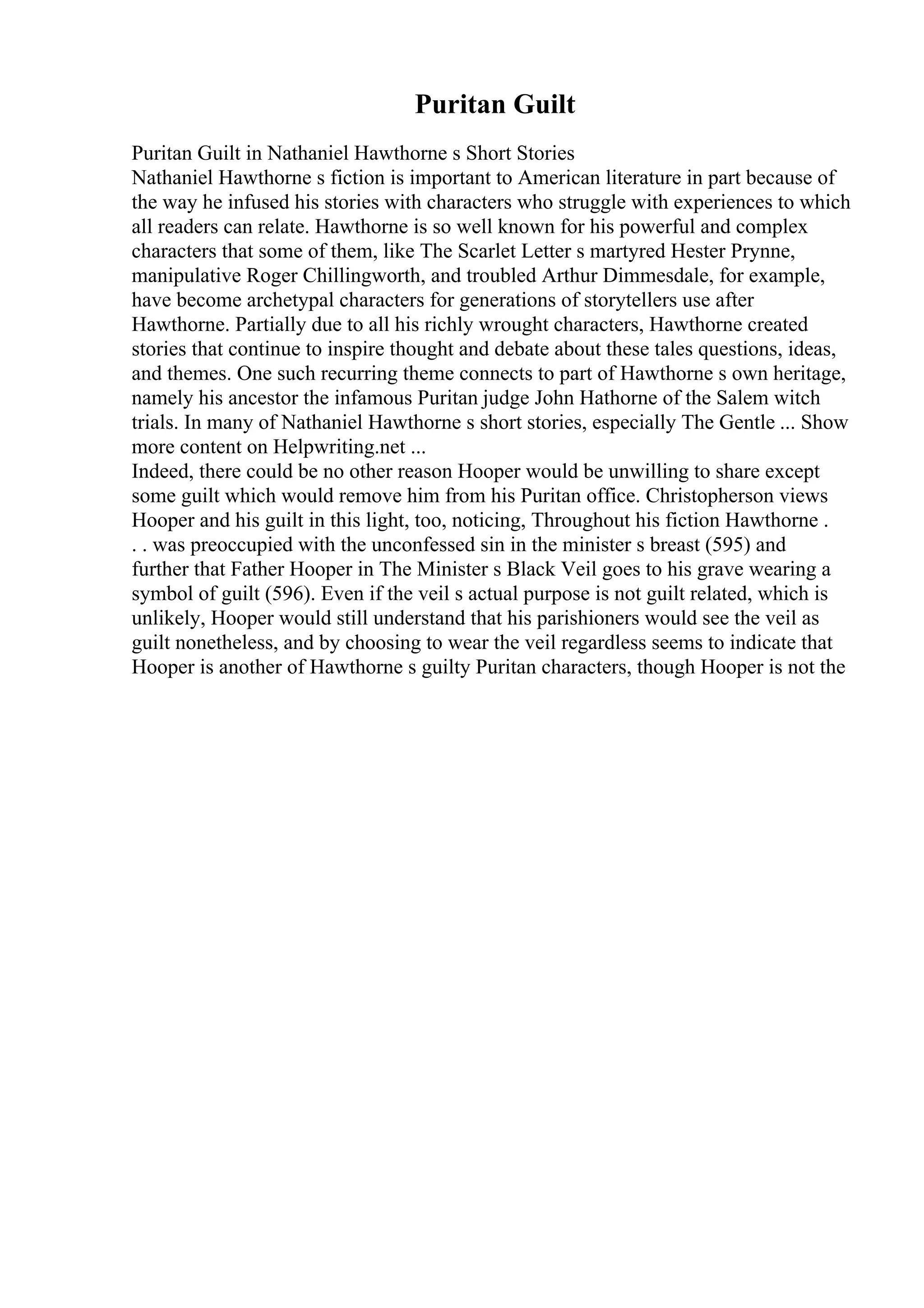 Puritan Guilt
Puritan Guilt in Nathaniel Hawthorne s Short Stories
Nathaniel Hawthorne s fiction is important to American literature in part because of
the way he infused his stories with characters who struggle with experiences to which
all readers can relate. Hawthorne is so well known for his powerful and complex
characters that some of them, like The Scarlet Letter s martyred Hester Prynne,
manipulative Roger Chillingworth, and troubled Arthur Dimmesdale, for example,
have become archetypal characters for generations of storytellers use after
Hawthorne. Partially due to all his richly wrought characters, Hawthorne created
stories that continue to inspire thought and debate about these tales questions, ideas,
and themes. One such recurring theme connects to part of Hawthorne s own heritage,
namely his ancestor the infamous Puritan judge John Hathorne of the Salem witch
trials. In many of Nathaniel Hawthorne s short stories, especially The Gentle ... Show
more content on Helpwriting.net ...
Indeed, there could be no other reason Hooper would be unwilling to share except
some guilt which would remove him from his Puritan office. Christopherson views
Hooper and his guilt in this light, too, noticing, Throughout his fiction Hawthorne .
. . was preoccupied with the unconfessed sin in the minister s breast (595) and
further that Father Hooper in The Minister s Black Veil goes to his grave wearing a
symbol of guilt (596). Even if the veil s actual purpose is not guilt related, which is
unlikely, Hooper would still understand that his parishioners would see the veil as
guilt nonetheless, and by choosing to wear the veil regardless seems to indicate that
Hooper is another of Hawthorne s guilty Puritan characters, though Hooper is not the
 