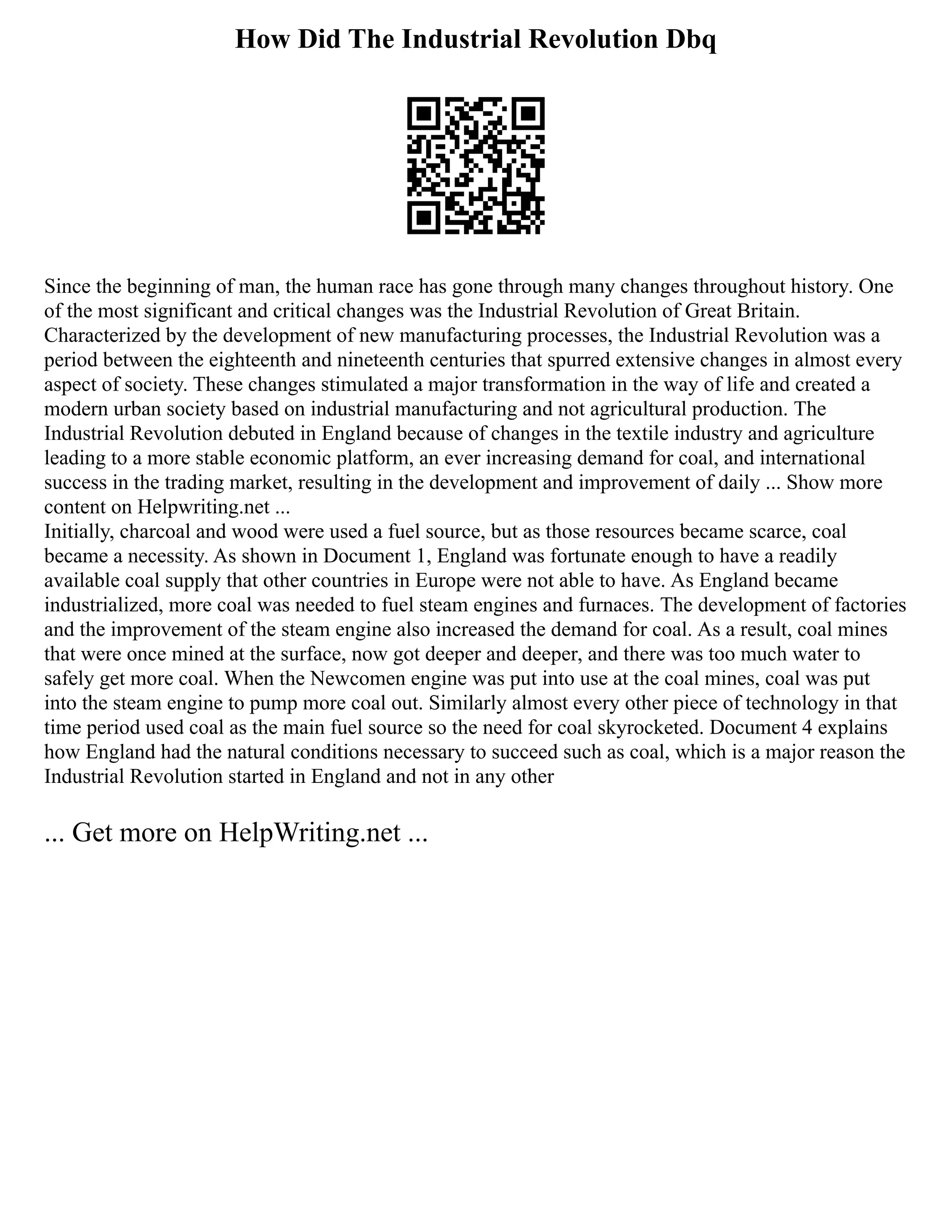 How Did The Industrial Revolution Dbq
Since the beginning of man, the human race has gone through many changes throughout history. One
of the most significant and critical changes was the Industrial Revolution of Great Britain.
Characterized by the development of new manufacturing processes, the Industrial Revolution was a
period between the eighteenth and nineteenth centuries that spurred extensive changes in almost every
aspect of society. These changes stimulated a major transformation in the way of life and created a
modern urban society based on industrial manufacturing and not agricultural production. The
Industrial Revolution debuted in England because of changes in the textile industry and agriculture
leading to a more stable economic platform, an ever increasing demand for coal, and international
success in the trading market, resulting in the development and improvement of daily ... Show more
content on Helpwriting.net ...
Initially, charcoal and wood were used a fuel source, but as those resources became scarce, coal
became a necessity. As shown in Document 1, England was fortunate enough to have a readily
available coal supply that other countries in Europe were not able to have. As England became
industrialized, more coal was needed to fuel steam engines and furnaces. The development of factories
and the improvement of the steam engine also increased the demand for coal. As a result, coal mines
that were once mined at the surface, now got deeper and deeper, and there was too much water to
safely get more coal. When the Newcomen engine was put into use at the coal mines, coal was put
into the steam engine to pump more coal out. Similarly almost every other piece of technology in that
time period used coal as the main fuel source so the need for coal skyrocketed. Document 4 explains
how England had the natural conditions necessary to succeed such as coal, which is a major reason the
Industrial Revolution started in England and not in any other
... Get more on HelpWriting.net ...
 