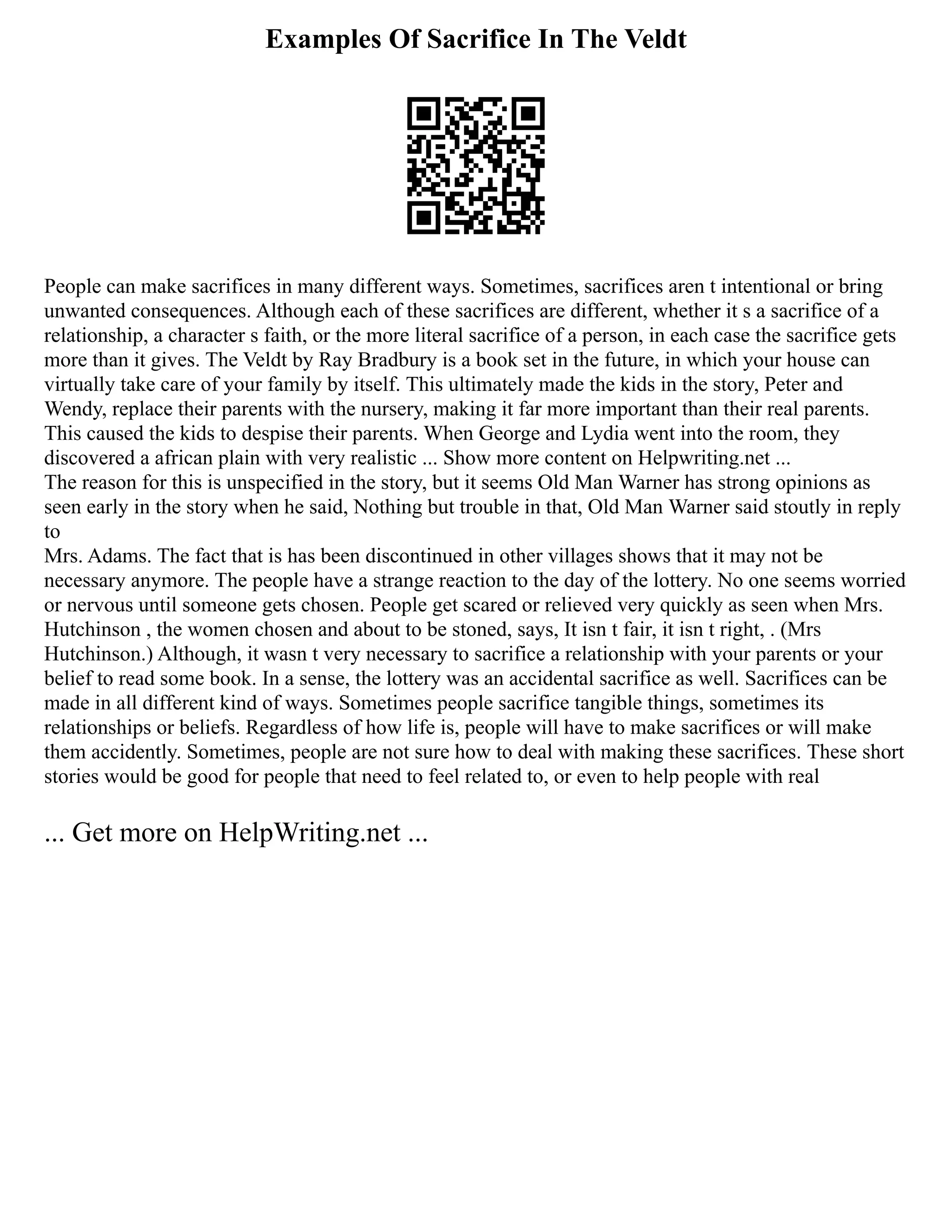 Examples Of Sacrifice In The Veldt
People can make sacrifices in many different ways. Sometimes, sacrifices aren t intentional or bring
unwanted consequences. Although each of these sacrifices are different, whether it s a sacrifice of a
relationship, a character s faith, or the more literal sacrifice of a person, in each case the sacrifice gets
more than it gives. The Veldt by Ray Bradbury is a book set in the future, in which your house can
virtually take care of your family by itself. This ultimately made the kids in the story, Peter and
Wendy, replace their parents with the nursery, making it far more important than their real parents.
This caused the kids to despise their parents. When George and Lydia went into the room, they
discovered a african plain with very realistic ... Show more content on Helpwriting.net ...
The reason for this is unspecified in the story, but it seems Old Man Warner has strong opinions as
seen early in the story when he said, Nothing but trouble in that, Old Man Warner said stoutly in reply
to
Mrs. Adams. The fact that is has been discontinued in other villages shows that it may not be
necessary anymore. The people have a strange reaction to the day of the lottery. No one seems worried
or nervous until someone gets chosen. People get scared or relieved very quickly as seen when Mrs.
Hutchinson , the women chosen and about to be stoned, says, It isn t fair, it isn t right, . (Mrs
Hutchinson.) Although, it wasn t very necessary to sacrifice a relationship with your parents or your
belief to read some book. In a sense, the lottery was an accidental sacrifice as well. Sacrifices can be
made in all different kind of ways. Sometimes people sacrifice tangible things, sometimes its
relationships or beliefs. Regardless of how life is, people will have to make sacrifices or will make
them accidently. Sometimes, people are not sure how to deal with making these sacrifices. These short
stories would be good for people that need to feel related to, or even to help people with real
... Get more on HelpWriting.net ...
 
