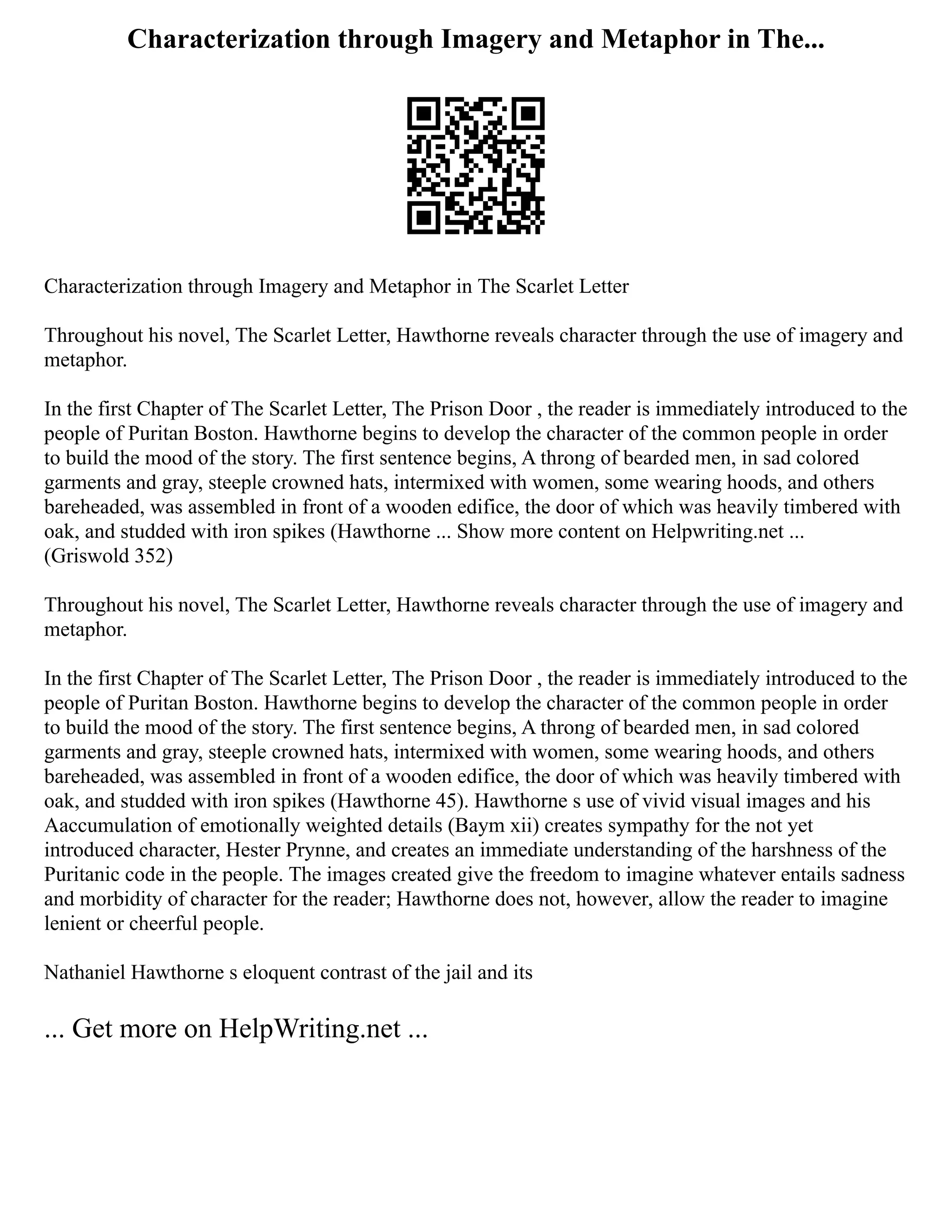 Characterization through Imagery and Metaphor in The...
Characterization through Imagery and Metaphor in The Scarlet Letter
Throughout his novel, The Scarlet Letter, Hawthorne reveals character through the use of imagery and
metaphor.
In the first Chapter of The Scarlet Letter, The Prison Door , the reader is immediately introduced to the
people of Puritan Boston. Hawthorne begins to develop the character of the common people in order
to build the mood of the story. The first sentence begins, A throng of bearded men, in sad colored
garments and gray, steeple crowned hats, intermixed with women, some wearing hoods, and others
bareheaded, was assembled in front of a wooden edifice, the door of which was heavily timbered with
oak, and studded with iron spikes (Hawthorne ... Show more content on Helpwriting.net ...
(Griswold 352)
Throughout his novel, The Scarlet Letter, Hawthorne reveals character through the use of imagery and
metaphor.
In the first Chapter of The Scarlet Letter, The Prison Door , the reader is immediately introduced to the
people of Puritan Boston. Hawthorne begins to develop the character of the common people in order
to build the mood of the story. The first sentence begins, A throng of bearded men, in sad colored
garments and gray, steeple crowned hats, intermixed with women, some wearing hoods, and others
bareheaded, was assembled in front of a wooden edifice, the door of which was heavily timbered with
oak, and studded with iron spikes (Hawthorne 45). Hawthorne s use of vivid visual images and his
Aaccumulation of emotionally weighted details (Baym xii) creates sympathy for the not yet
introduced character, Hester Prynne, and creates an immediate understanding of the harshness of the
Puritanic code in the people. The images created give the freedom to imagine whatever entails sadness
and morbidity of character for the reader; Hawthorne does not, however, allow the reader to imagine
lenient or cheerful people.
Nathaniel Hawthorne s eloquent contrast of the jail and its
... Get more on HelpWriting.net ...
 