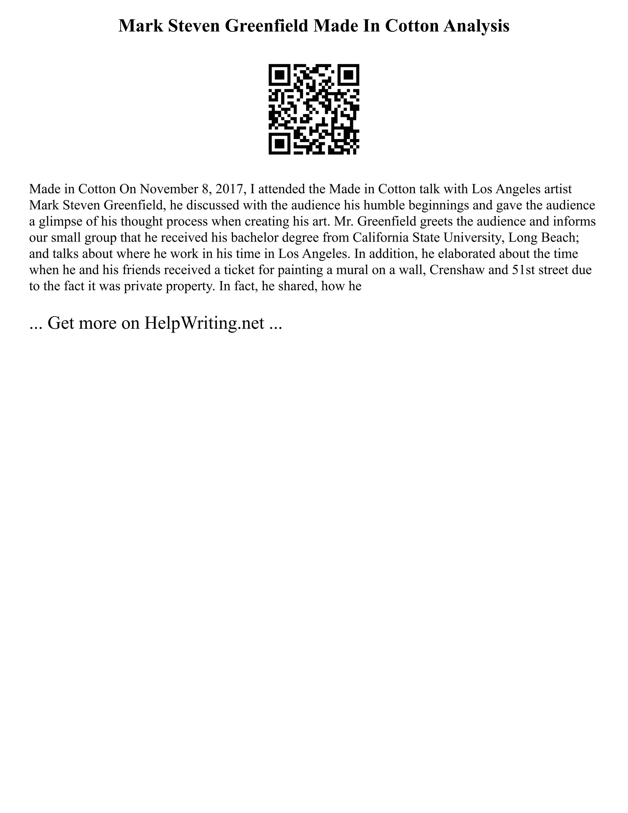 Mark Steven Greenfield Made In Cotton Analysis
Made in Cotton On November 8, 2017, I attended the Made in Cotton talk with Los Angeles artist
Mark Steven Greenfield, he discussed with the audience his humble beginnings and gave the audience
a glimpse of his thought process when creating his art. Mr. Greenfield greets the audience and informs
our small group that he received his bachelor degree from California State University, Long Beach;
and talks about where he work in his time in Los Angeles. In addition, he elaborated about the time
when he and his friends received a ticket for painting a mural on a wall, Crenshaw and 51st street due
to the fact it was private property. In fact, he shared, how he
... Get more on HelpWriting.net ...
 