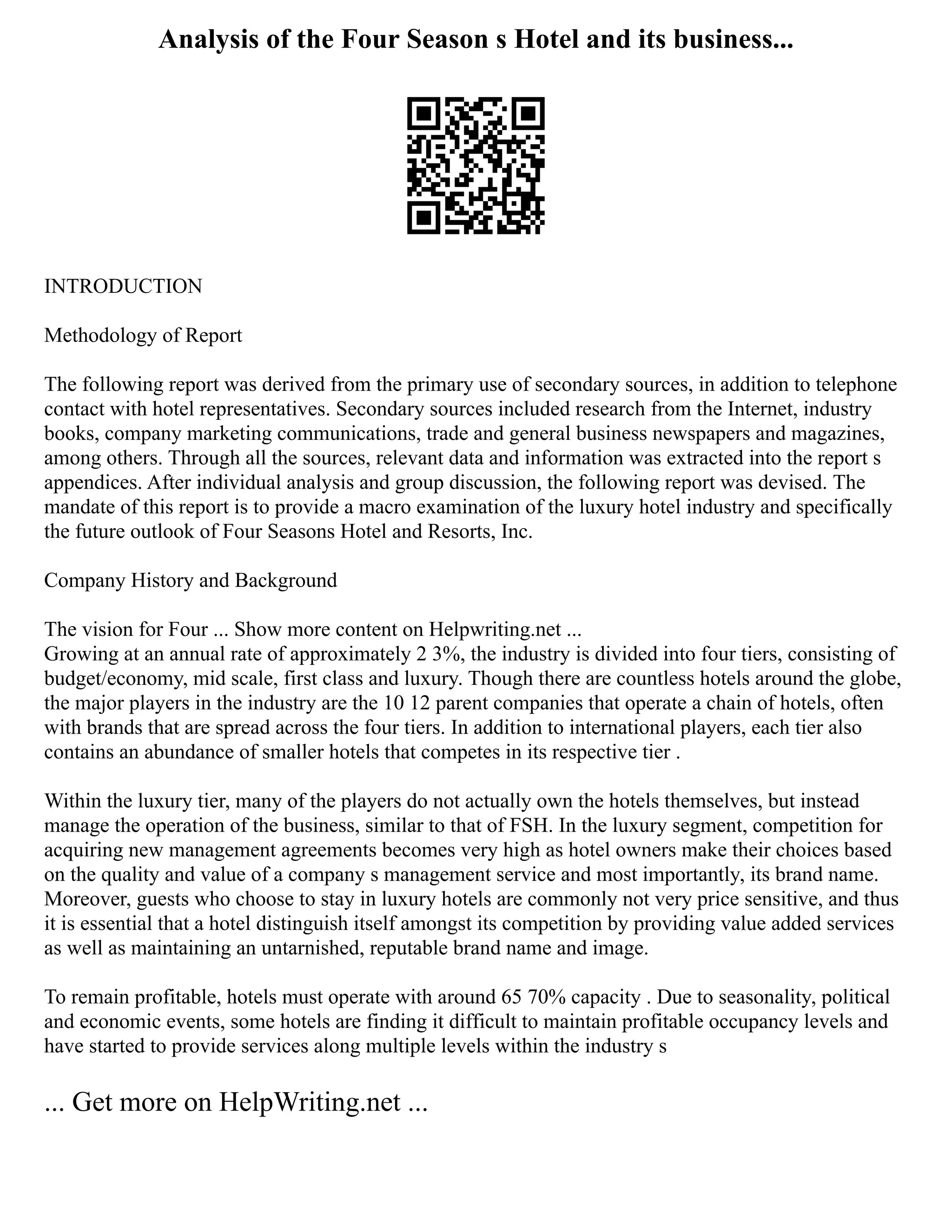 Analysis of the Four Season s Hotel and its business...
INTRODUCTION
Methodology of Report
The following report was derived from the primary use of secondary sources, in addition to telephone
contact with hotel representatives. Secondary sources included research from the Internet, industry
books, company marketing communications, trade and general business newspapers and magazines,
among others. Through all the sources, relevant data and information was extracted into the report s
appendices. After individual analysis and group discussion, the following report was devised. The
mandate of this report is to provide a macro examination of the luxury hotel industry and specifically
the future outlook of Four Seasons Hotel and Resorts, Inc.
Company History and Background
The vision for Four ... Show more content on Helpwriting.net ...
Growing at an annual rate of approximately 2 3%, the industry is divided into four tiers, consisting of
budget/economy, mid scale, first class and luxury. Though there are countless hotels around the globe,
the major players in the industry are the 10 12 parent companies that operate a chain of hotels, often
with brands that are spread across the four tiers. In addition to international players, each tier also
contains an abundance of smaller hotels that competes in its respective tier .
Within the luxury tier, many of the players do not actually own the hotels themselves, but instead
manage the operation of the business, similar to that of FSH. In the luxury segment, competition for
acquiring new management agreements becomes very high as hotel owners make their choices based
on the quality and value of a company s management service and most importantly, its brand name.
Moreover, guests who choose to stay in luxury hotels are commonly not very price sensitive, and thus
it is essential that a hotel distinguish itself amongst its competition by providing value added services
as well as maintaining an untarnished, reputable brand name and image.
To remain profitable, hotels must operate with around 65 70% capacity . Due to seasonality, political
and economic events, some hotels are finding it difficult to maintain profitable occupancy levels and
have started to provide services along multiple levels within the industry s
... Get more on HelpWriting.net ...
 