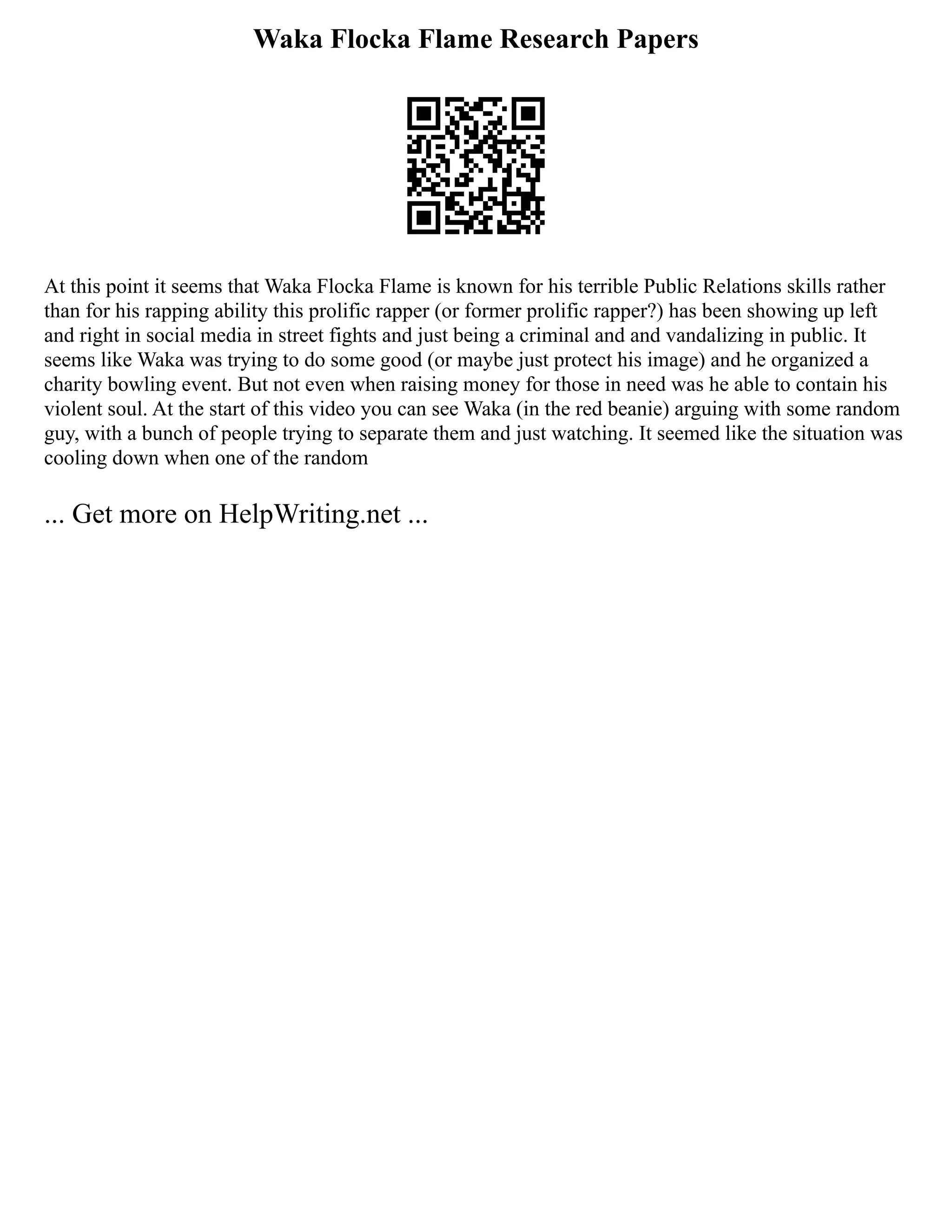 Waka Flocka Flame Research Papers
At this point it seems that Waka Flocka Flame is known for his terrible Public Relations skills rather
than for his rapping ability this prolific rapper (or former prolific rapper?) has been showing up left
and right in social media in street fights and just being a criminal and and vandalizing in public. It
seems like Waka was trying to do some good (or maybe just protect his image) and he organized a
charity bowling event. But not even when raising money for those in need was he able to contain his
violent soul. At the start of this video you can see Waka (in the red beanie) arguing with some random
guy, with a bunch of people trying to separate them and just watching. It seemed like the situation was
cooling down when one of the random
... Get more on HelpWriting.net ...
 