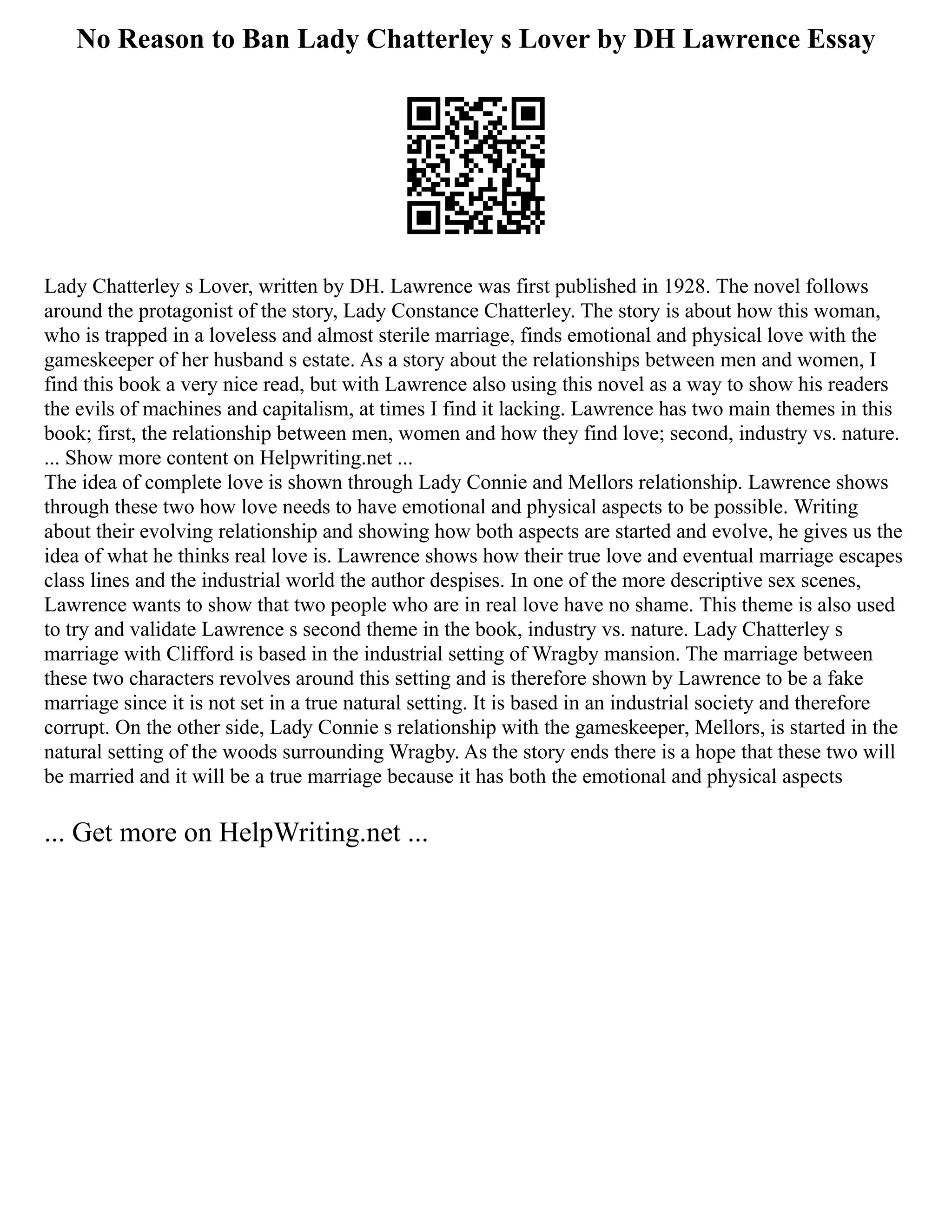 No Reason to Ban Lady Chatterley s Lover by DH Lawrence Essay
Lady Chatterley s Lover, written by DH. Lawrence was first published in 1928. The novel follows
around the protagonist of the story, Lady Constance Chatterley. The story is about how this woman,
who is trapped in a loveless and almost sterile marriage, finds emotional and physical love with the
gameskeeper of her husband s estate. As a story about the relationships between men and women, I
find this book a very nice read, but with Lawrence also using this novel as a way to show his readers
the evils of machines and capitalism, at times I find it lacking. Lawrence has two main themes in this
book; first, the relationship between men, women and how they find love; second, industry vs. nature.
... Show more content on Helpwriting.net ...
The idea of complete love is shown through Lady Connie and Mellors relationship. Lawrence shows
through these two how love needs to have emotional and physical aspects to be possible. Writing
about their evolving relationship and showing how both aspects are started and evolve, he gives us the
idea of what he thinks real love is. Lawrence shows how their true love and eventual marriage escapes
class lines and the industrial world the author despises. In one of the more descriptive sex scenes,
Lawrence wants to show that two people who are in real love have no shame. This theme is also used
to try and validate Lawrence s second theme in the book, industry vs. nature. Lady Chatterley s
marriage with Clifford is based in the industrial setting of Wragby mansion. The marriage between
these two characters revolves around this setting and is therefore shown by Lawrence to be a fake
marriage since it is not set in a true natural setting. It is based in an industrial society and therefore
corrupt. On the other side, Lady Connie s relationship with the gameskeeper, Mellors, is started in the
natural setting of the woods surrounding Wragby. As the story ends there is a hope that these two will
be married and it will be a true marriage because it has both the emotional and physical aspects
... Get more on HelpWriting.net ...
 