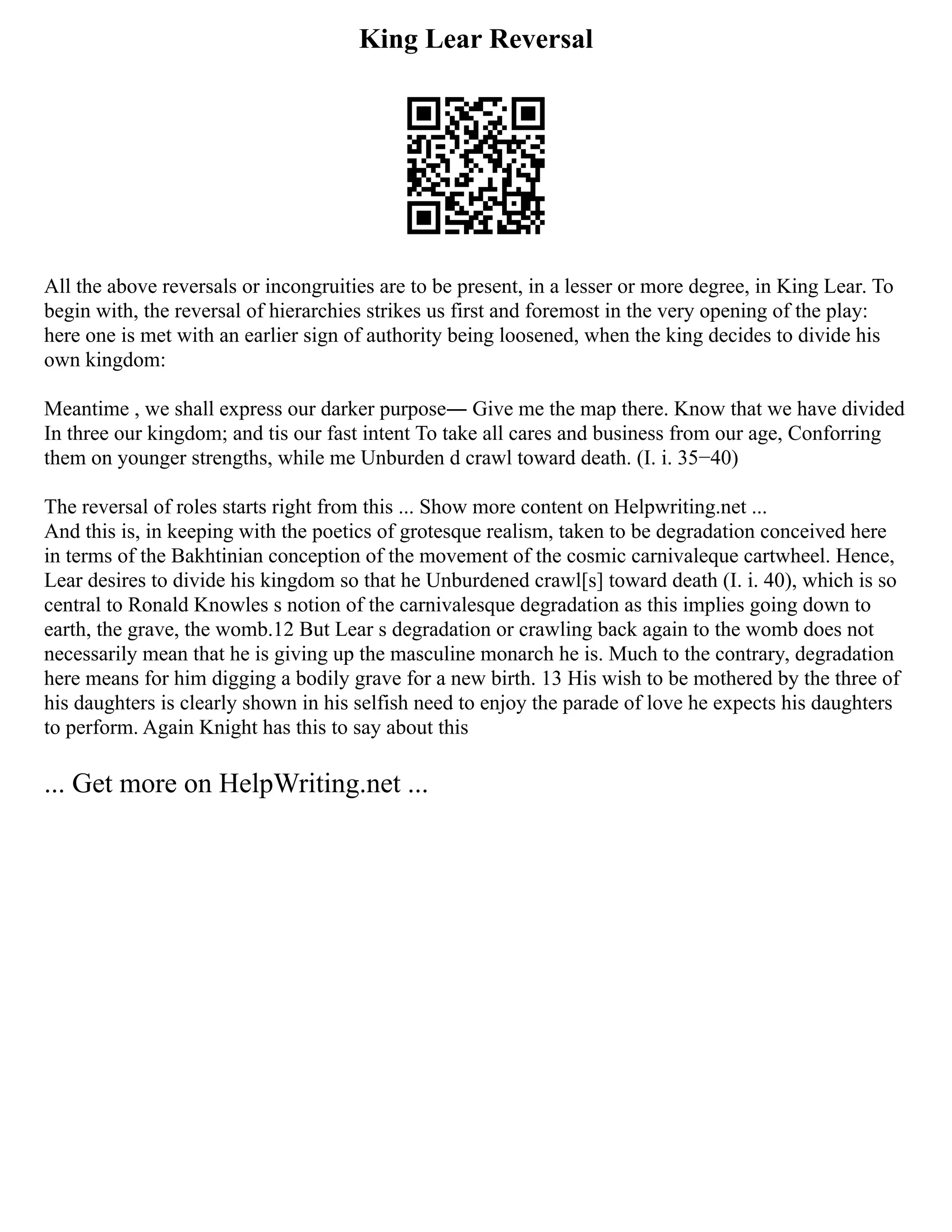 King Lear Reversal
All the above reversals or incongruities are to be present, in a lesser or more degree, in King Lear. To
begin with, the reversal of hierarchies strikes us first and foremost in the very opening of the play:
here one is met with an earlier sign of authority being loosened, when the king decides to divide his
own kingdom:
Meantime , we shall express our darker purpose― Give me the map there. Know that we have divided
In three our kingdom; and tis our fast intent To take all cares and business from our age, Conforring
them on younger strengths, while me Unburden d crawl toward death. (I. i. 35−40)
The reversal of roles starts right from this ... Show more content on Helpwriting.net ...
And this is, in keeping with the poetics of grotesque realism, taken to be degradation conceived here
in terms of the Bakhtinian conception of the movement of the cosmic carnivaleque cartwheel. Hence,
Lear desires to divide his kingdom so that he Unburdened crawl[s] toward death (I. i. 40), which is so
central to Ronald Knowles s notion of the carnivalesque degradation as this implies going down to
earth, the grave, the womb.12 But Lear s degradation or crawling back again to the womb does not
necessarily mean that he is giving up the masculine monarch he is. Much to the contrary, degradation
here means for him digging a bodily grave for a new birth. 13 His wish to be mothered by the three of
his daughters is clearly shown in his selfish need to enjoy the parade of love he expects his daughters
to perform. Again Knight has this to say about this
... Get more on HelpWriting.net ...
 