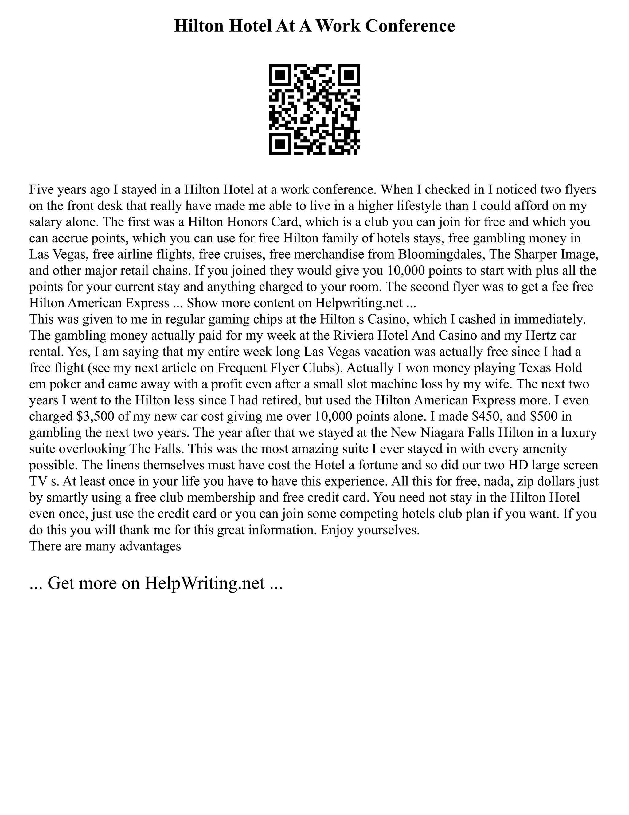 Hilton Hotel At A Work Conference
Five years ago I stayed in a Hilton Hotel at a work conference. When I checked in I noticed two flyers
on the front desk that really have made me able to live in a higher lifestyle than I could afford on my
salary alone. The first was a Hilton Honors Card, which is a club you can join for free and which you
can accrue points, which you can use for free Hilton family of hotels stays, free gambling money in
Las Vegas, free airline flights, free cruises, free merchandise from Bloomingdales, The Sharper Image,
and other major retail chains. If you joined they would give you 10,000 points to start with plus all the
points for your current stay and anything charged to your room. The second flyer was to get a fee free
Hilton American Express ... Show more content on Helpwriting.net ...
This was given to me in regular gaming chips at the Hilton s Casino, which I cashed in immediately.
The gambling money actually paid for my week at the Riviera Hotel And Casino and my Hertz car
rental. Yes, I am saying that my entire week long Las Vegas vacation was actually free since I had a
free flight (see my next article on Frequent Flyer Clubs). Actually I won money playing Texas Hold
em poker and came away with a profit even after a small slot machine loss by my wife. The next two
years I went to the Hilton less since I had retired, but used the Hilton American Express more. I even
charged $3,500 of my new car cost giving me over 10,000 points alone. I made $450, and $500 in
gambling the next two years. The year after that we stayed at the New Niagara Falls Hilton in a luxury
suite overlooking The Falls. This was the most amazing suite I ever stayed in with every amenity
possible. The linens themselves must have cost the Hotel a fortune and so did our two HD large screen
TV s. At least once in your life you have to have this experience. All this for free, nada, zip dollars just
by smartly using a free club membership and free credit card. You need not stay in the Hilton Hotel
even once, just use the credit card or you can join some competing hotels club plan if you want. If you
do this you will thank me for this great information. Enjoy yourselves.
There are many advantages
... Get more on HelpWriting.net ...
 