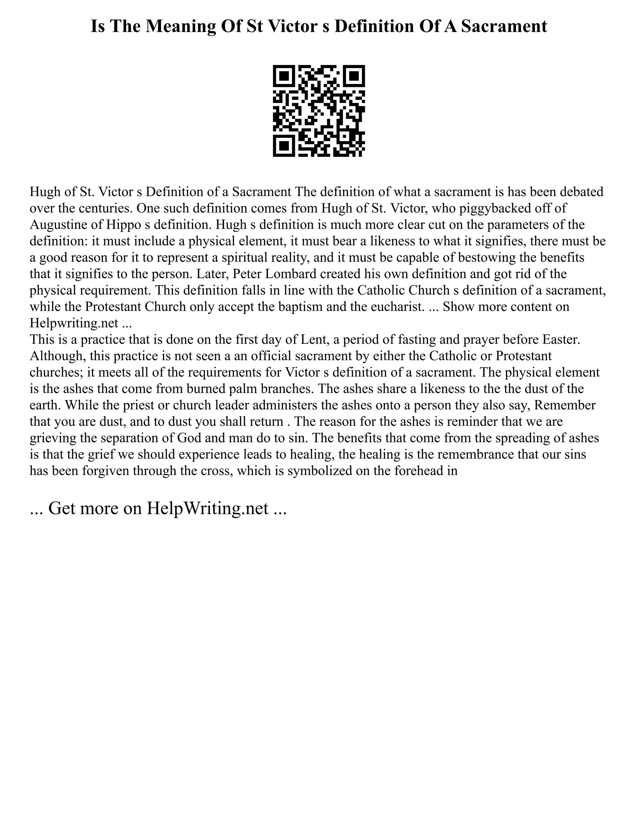 Is The Meaning Of St Victor s Definition Of A Sacrament
Hugh of St. Victor s Definition of a Sacrament The definition of what a sacrament is has been debated
over the centuries. One such definition comes from Hugh of St. Victor, who piggybacked off of
Augustine of Hippo s definition. Hugh s definition is much more clear cut on the parameters of the
definition: it must include a physical element, it must bear a likeness to what it signifies, there must be
a good reason for it to represent a spiritual reality, and it must be capable of bestowing the benefits
that it signifies to the person. Later, Peter Lombard created his own definition and got rid of the
physical requirement. This definition falls in line with the Catholic Church s definition of a sacrament,
while the Protestant Church only accept the baptism and the eucharist. ... Show more content on
Helpwriting.net ...
This is a practice that is done on the first day of Lent, a period of fasting and prayer before Easter.
Although, this practice is not seen a an official sacrament by either the Catholic or Protestant
churches; it meets all of the requirements for Victor s definition of a sacrament. The physical element
is the ashes that come from burned palm branches. The ashes share a likeness to the the dust of the
earth. While the priest or church leader administers the ashes onto a person they also say, Remember
that you are dust, and to dust you shall return . The reason for the ashes is reminder that we are
grieving the separation of God and man do to sin. The benefits that come from the spreading of ashes
is that the grief we should experience leads to healing, the healing is the remembrance that our sins
has been forgiven through the cross, which is symbolized on the forehead in
... Get more on HelpWriting.net ...
 