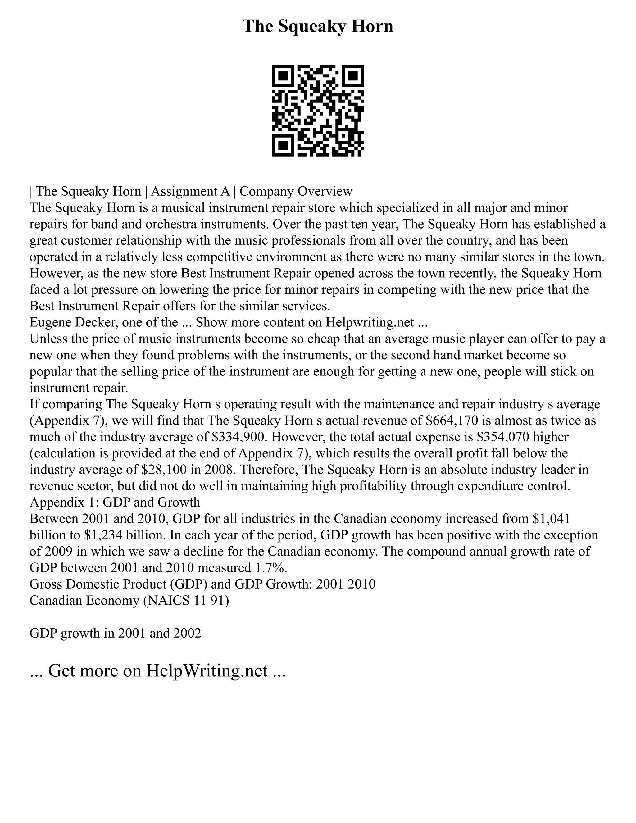 The Squeaky Horn
| The Squeaky Horn | Assignment A | Company Overview
The Squeaky Horn is a musical instrument repair store which specialized in all major and minor
repairs for band and orchestra instruments. Over the past ten year, The Squeaky Horn has established a
great customer relationship with the music professionals from all over the country, and has been
operated in a relatively less competitive environment as there were no many similar stores in the town.
However, as the new store Best Instrument Repair opened across the town recently, the Squeaky Horn
faced a lot pressure on lowering the price for minor repairs in competing with the new price that the
Best Instrument Repair offers for the similar services.
Eugene Decker, one of the ... Show more content on Helpwriting.net ...
Unless the price of music instruments become so cheap that an average music player can offer to pay a
new one when they found problems with the instruments, or the second hand market become so
popular that the selling price of the instrument are enough for getting a new one, people will stick on
instrument repair.
If comparing The Squeaky Horn s operating result with the maintenance and repair industry s average
(Appendix 7), we will find that The Squeaky Horn s actual revenue of $664,170 is almost as twice as
much of the industry average of $334,900. However, the total actual expense is $354,070 higher
(calculation is provided at the end of Appendix 7), which results the overall profit fall below the
industry average of $28,100 in 2008. Therefore, The Squeaky Horn is an absolute industry leader in
revenue sector, but did not do well in maintaining high profitability through expenditure control.
Appendix 1: GDP and Growth
Between 2001 and 2010, GDP for all industries in the Canadian economy increased from $1,041
billion to $1,234 billion. In each year of the period, GDP growth has been positive with the exception
of 2009 in which we saw a decline for the Canadian economy. The compound annual growth rate of
GDP between 2001 and 2010 measured 1.7%.
Gross Domestic Product (GDP) and GDP Growth: 2001 2010
Canadian Economy (NAICS 11 91)
GDP growth in 2001 and 2002
... Get more on HelpWriting.net ...
 