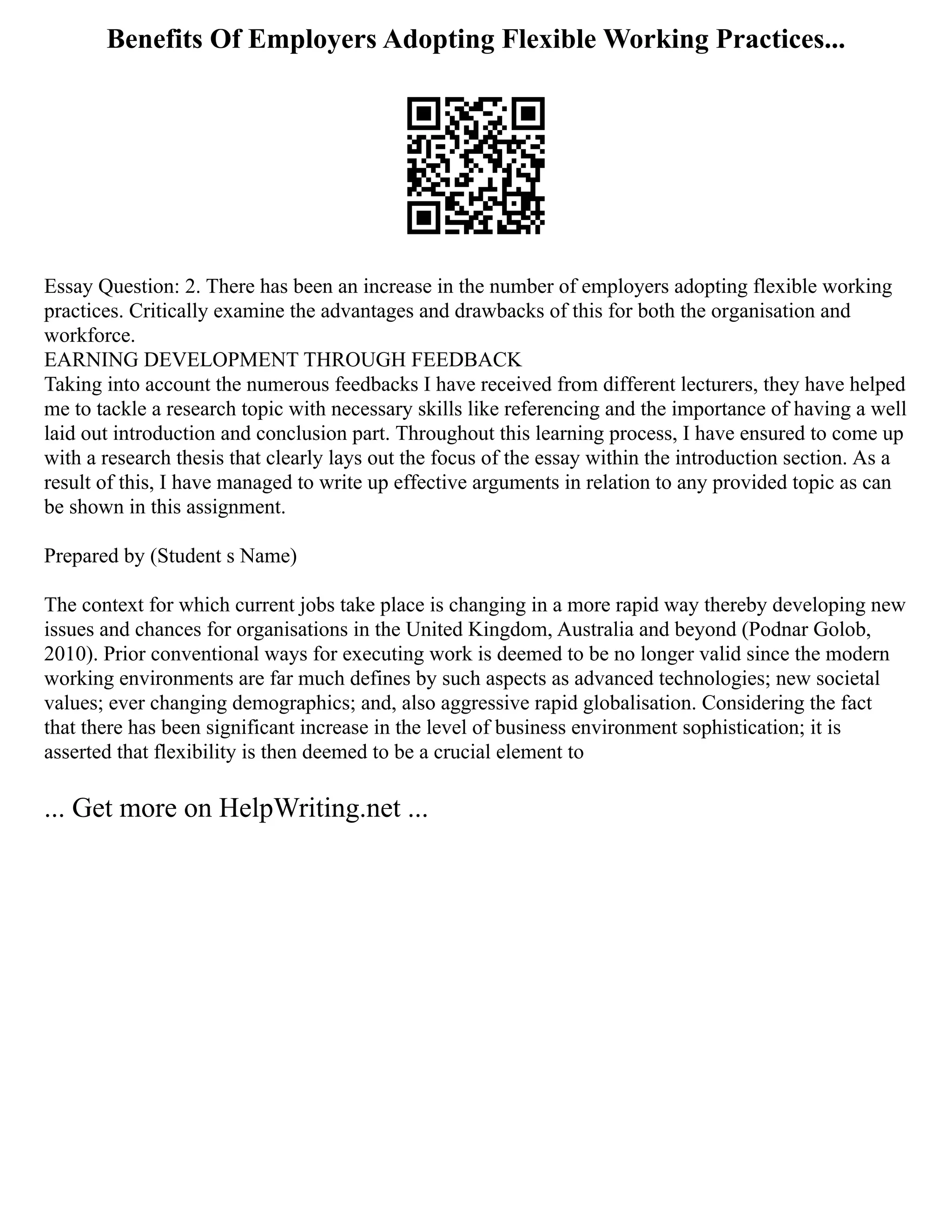Benefits Of Employers Adopting Flexible Working Practices...
Essay Question: 2. There has been an increase in the number of employers adopting flexible working
practices. Critically examine the advantages and drawbacks of this for both the organisation and
workforce.
EARNING DEVELOPMENT THROUGH FEEDBACK
Taking into account the numerous feedbacks I have received from different lecturers, they have helped
me to tackle a research topic with necessary skills like referencing and the importance of having a well
laid out introduction and conclusion part. Throughout this learning process, I have ensured to come up
with a research thesis that clearly lays out the focus of the essay within the introduction section. As a
result of this, I have managed to write up effective arguments in relation to any provided topic as can
be shown in this assignment.
Prepared by (Student s Name)
The context for which current jobs take place is changing in a more rapid way thereby developing new
issues and chances for organisations in the United Kingdom, Australia and beyond (Podnar Golob,
2010). Prior conventional ways for executing work is deemed to be no longer valid since the modern
working environments are far much defines by such aspects as advanced technologies; new societal
values; ever changing demographics; and, also aggressive rapid globalisation. Considering the fact
that there has been significant increase in the level of business environment sophistication; it is
asserted that flexibility is then deemed to be a crucial element to
... Get more on HelpWriting.net ...
 