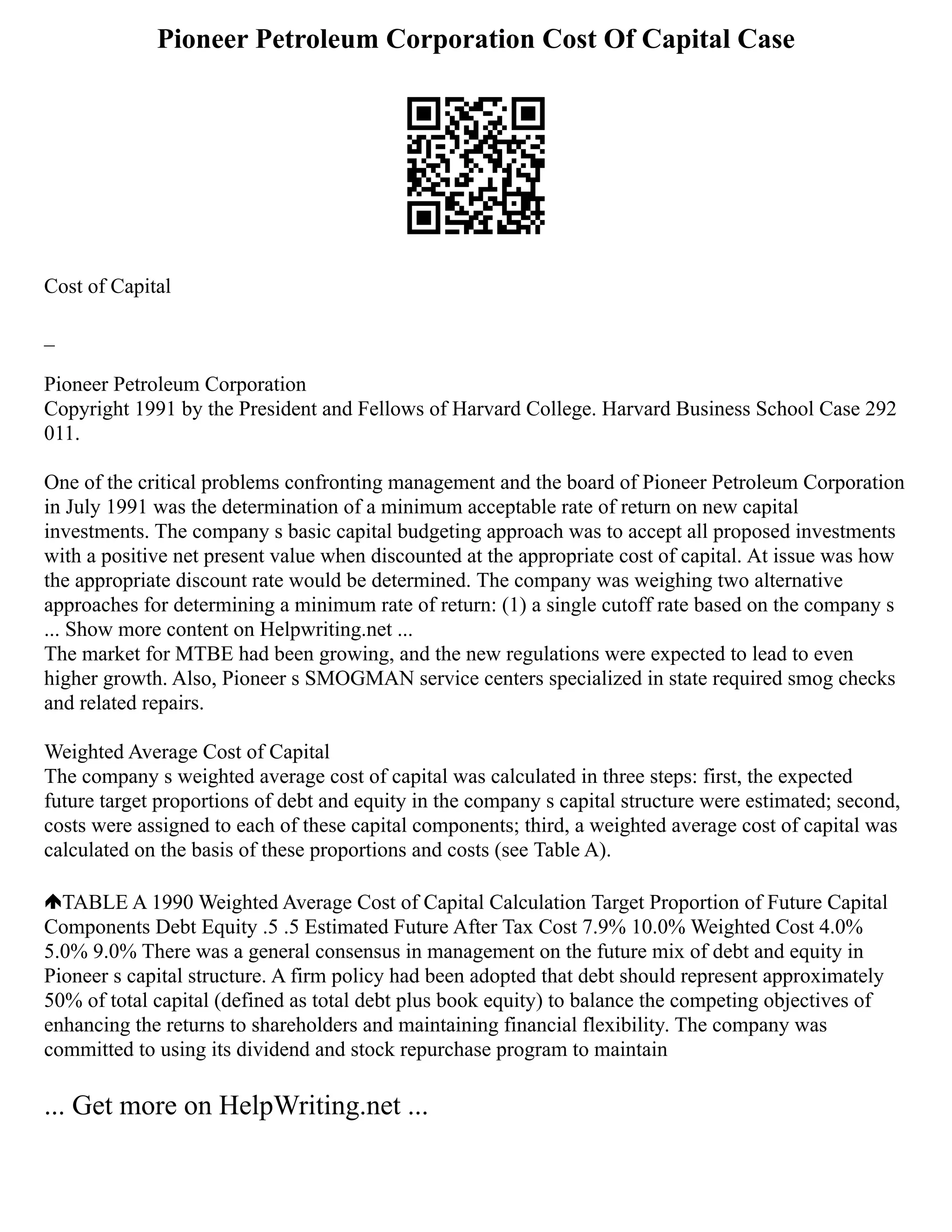 Pioneer Petroleum Corporation Cost Of Capital Case
Cost of Capital
_
Pioneer Petroleum Corporation
Copyright 1991 by the President and Fellows of Harvard College. Harvard Business School Case 292
011.
One of the critical problems confronting management and the board of Pioneer Petroleum Corporation
in July 1991 was the determination of a minimum acceptable rate of return on new capital
investments. The company s basic capital budgeting approach was to accept all proposed investments
with a positive net present value when discounted at the appropriate cost of capital. At issue was how
the appropriate discount rate would be determined. The company was weighing two alternative
approaches for determining a minimum rate of return: (1) a single cutoff rate based on the company s
... Show more content on Helpwriting.net ...
The market for MTBE had been growing, and the new regulations were expected to lead to even
higher growth. Also, Pioneer s SMOGMAN service centers specialized in state required smog checks
and related repairs.
Weighted Average Cost of Capital
The company s weighted average cost of capital was calculated in three steps: first, the expected
future target proportions of debt and equity in the company s capital structure were estimated; second,
costs were assigned to each of these capital components; third, a weighted average cost of capital was
calculated on the basis of these proportions and costs (see Table A).
TABLE A 1990 Weighted Average Cost of Capital Calculation Target Proportion of Future Capital
Components Debt Equity .5 .5 Estimated Future After Tax Cost 7.9% 10.0% Weighted Cost 4.0%
5.0% 9.0% There was a general consensus in management on the future mix of debt and equity in
Pioneer s capital structure. A firm policy had been adopted that debt should represent approximately
50% of total capital (defined as total debt plus book equity) to balance the competing objectives of
enhancing the returns to shareholders and maintaining financial flexibility. The company was
committed to using its dividend and stock repurchase program to maintain
... Get more on HelpWriting.net ...
 